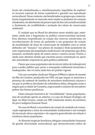 27
locais são criminalizadas e, simultaneamente, impedidas de explorar
os recursos naturais de forma sustentável e garantir sua reprodução
sociocultural. Nesse contexto, são beneficiados os grupos que comercia-
lizam irregularmente no mercado mais amplo os produtos de extração
clandestina, em detrimento da preservação da bio e da sociodiversidade
e, finalmente, da credibilidade e aceitação dos ideais de conservação
ambiental.
É verdade que no Brasil há aberturas nesse modelo que, entre-
tanto, ainda tem a hegemonia na política conservacionista nacional.
Essa abertura corporificada na criação das reservas extrativistas, no
reconhecimento de terras de quilombo e nas propostas de criação
de modalidades de áreas de conservação de múltiplos usos (a serem
definidos em “mosaico” nos planos de manejo) é fruto justamente da
auto-organização das populações tradicionais e de propostas que delas
emanam, recebendo apoio de outros atores e setores sociais. Porém, é
ainda uma abertura tímida que encontra pouca sustentação ou apoio
das autoridades responsáveis pela política ambiental.
Parece que essas populações são invisíveis (além de indesejáveis)
para o poder público que, preso a concepções ambientais tecnicistas e
inadequadas, não vê outra saída fora do padrão vigente.
Um caso exemplar citado por Diegues (1996a) é o plano de manejo
da Ilha do Cardoso, produzido em 1976, em que sequer se menciona a
presença de centenas de famílias de moradores tradicionais caiçaras e
em que se proíbe as atividades de subsistência delas, obrigadas assim a
migrar para a cidade de Cananéia, engrossando o número de moradores
pobres dos bairros periféricos.
Outra situação ilustrativa da “invisibilidade” destas populações,
mas de resultado oposto ao anterior, é o caso da Estação Ecológica do
Iquê, no Mato Grosso, criada em 1981 totalmente dentro do território
do povo indígena Enauenê-Nauê.
No caso do Brasil, a recorrência da criação de unidades de conser-
vação superpostas a áreas de comunidades tradicionais é um exemplo
da incorreção dessa suposição e da cegueira generalizada em relação à
existência destas populações.
As florestas tropicais brasileiras abrigam comunidades humanas
de grande diversidade sociocultural, que desenvolveram estilos de
 