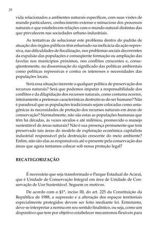28
vida relacionados a ambientes naturais específicos, com suas visões de
mundo particulares, conhecimento extenso e minucioso dos processos
naturais e que estabelecem relações com o mundo natural distintas das
que prevalecem nas sociedades urbano-industriais.
As tentativas de solucionar este problema dentro do padrão de
atuação dos órgãos públicos têm esbarrado na ineficácia da ação repres-
siva, nas dificuldades de fiscalização, nos problemas sociais decorrentes
da expulsão das populações e conseqüente formação ou ampliação das
favelas nos municípios próximos, nos conflitos crescentes e, conse-
qüentemente, na disseminação do significado das políticas ambientais
como políticas repressivas e contra os interesses e necessidades das
populações locais.
Será essa situação inerente a qualquer política de preservação dos
recursos naturais? Será que podemos imputar a responsabilidade dos
conflitos e da dilapidação dos recursos naturais, como costuma ocorrer,
inteiramente a pretensas características destrutivas do ser humano? Não
é paradoxal que as populações tradicionais sejam colocadas como anta-
gônicas às necessidades de proteção dos recursos naturais em áreas de
conservação? Normalmente, não são estas as populações humanas que
têm há décadas, às vezes séculos e até milênios, promovido o manejo
sustentável de áreas naturais? Não é sua presença permanente que tem
preservado tais áreas do modelo de exploração econômica capitalista
industrial responsável pela destruição crescente do meio ambiente?
Enfim, não são elas as responsáveis até o presente pela conservação das
áreas que agora tentamos colocar sob nossa proteção legal?
RECATEGORIZAÇÃO
É necessário que seja transformado o Parque Estadual do Acaraí,
que é Unidade de Conservação Integral em área de Unidade de Con-
servação de Uso Sustentável. Seguem os motivos.
De acordo com o §1°, inciso III, do art. 225 da Constituição da
República de 1988, a supressão e a alteração dos espaços territoriais
especialmente protegidos devem ser feito mediante lei. Entretanto,
deve-se interpretar a norma em seu sentido finalístico, ou seja, como um
dispositivo que tem por objetivo estabelecer mecanismos flexíveis para
 