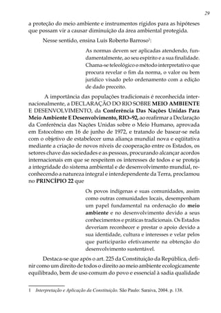 29
a proteção do meio ambiente e instrumentos rígidos para as hipóteses
que possam vir a causar diminuição da área ambiental protegida.
Nesse sentido, ensina Luís Roberto Barroso
:
As normas devem ser aplicadas atendendo, fun-
damentalmente, ao seu espírito e a sua finalidade.
Chama-se teleológico o método interpretativo que
procura revelar o fim da norma, o valor ou bem
jurídico visado pelo ordenamento com a edição
de dado preceito.
A importância das populações tradicionais é reconhecida inter-
nacionalmente, a DECLARAÇÃO DO RIO SOBRE MEIO AMBIENTE
E DESENVOLVIMENTO, da Conferência Das Nações Unidas Para
Meio Ambiente E Desenvolvimento, RIO–92, ao reafirmar a Declaração
da Conferência das Nações Unidas sobre o Meio Humano, aprovada
em Estocolmo em 16 de junho de 1972, e tratando de basear-se nela
com o objetivo de estabelecer uma aliança mundial nova e eqüitativa
mediante a criação de novos níveis de cooperação entre os Estados, os
setores chave das sociedades e as pessoas, procurando alcançar acordos
internacionais em que se respeitem os interesses de todos e se proteja
a integridade do sistema ambiental e de desenvolvimento mundial, re-
conhecendo a natureza integral e interdependente da Terra, proclamou
no PRINCÍPIO 22 que
Os povos indígenas e suas comunidades, assim
como outras comunidades locais, desempenham
um papel fundamental na ordenação do meio
ambiente e no desenvolvimento devido a seus
conhecimentos e práticas tradicionais. Os Estados
deveriam reconhecer e prestar o apoio devido a
sua identidade, cultura e interesses e velar pelos
que participarão efetivamente na obtenção do
desenvolvimento sustentável.
Destaca-se que após o art. 225 da Constituição da República, defi-
nir como um direito de todos o direito ao meio ambiente ecologicamente
equilibrado, bem de uso comum do povo e essencial à sadia qualidade
	 Interpretação e Aplicação da Constituição. São Paulo: Saraiva, 2004. p. 138.
 