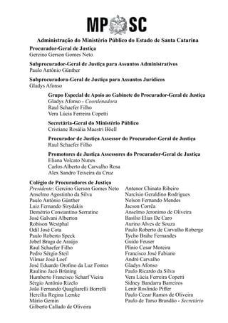 Administração do Ministério Público do Estado de Santa Catarina
Procurador-Geral de Justiça
Gercino Gerson Gomes Neto
Subprocurador-Geral de Justiça para Assuntos Administrativos
Paulo Antônio Günther
Subprocuradora-Geral de Justiça para Assuntos Jurídicos
Gladys Afonso
	 Grupo Especial de Apoio ao Gabinete do Procurador-Geral de Justiça
	 Gladys Afonso - Coordenadora
	 Raul Schaefer Filho
	 Vera Lúcia Ferreira Copetti
	
	 Secretária-Geral do Ministério Público
	 Cristiane Rosália Maestri Böell
	 Procurador de Justiça Assessor do Procurador-Geral de Justiça
	 Raul Schaefer Filho
	 Promotores de Justiça Assessores do Procurador-Geral de Justiça
	 Eliana Volcato Nunes
	 Carlos Alberto de Carvalho Rosa
	 Alex Sandro Teixeira da Cruz
Colégio de Procuradores de Justiça
Presidente: Gercino Gerson Gomes Neto
Anselmo Agostinho da Silva
Paulo Antônio Günther
Luiz Fernando Sirydakis
Demétrio Constantino Serratine
José Galvani Alberton
Robison Westphal
Odil José Cota
Paulo Roberto Speck
Jobel Braga de Araújo
Raul Schaefer Filho
Pedro Sérgio Steil
Vilmar José Loef
José Eduardo Orofino da Luz Fontes
Raulino Jacó Brüning
Humberto Francisco Scharf Vieira
Sérgio Antônio Rizelo
João Fernando Quagliarelli Borrelli
Hercília Regina Lemke
Mário Gemin
Gilberto Callado de Oliveira
Antenor Chinato Ribeiro
Narcísio Geraldino Rodrigues
Nelson Fernando Mendes
Jacson Corrêa
Anselmo Jeronimo de Oliveira
Basílio Elias De Caro
Aurino Alves de Souza
Paulo Roberto de Carvalho Roberge
Tycho Brahe Fernandes
Guido Feuser
Plínio Cesar Moreira
Francisco José Fabiano
André Carvalho
Gladys Afonso
Paulo Ricardo da Silva
Vera Lúcia Ferreira Copetti
Sidney Bandarra Barreiros
Lenir Roslindo Piffer
Paulo Cezar Ramos de Oliveira
Paulo de Tarso Brandão - Secretário
 