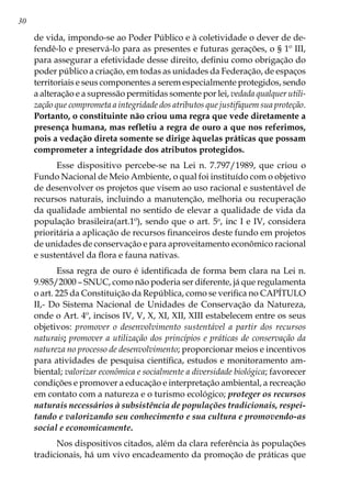 30
de vida, impondo-se ao Poder Público e à coletividade o dever de de-
fendê-lo e preservá-lo para as presentes e futuras gerações, o § 1º III,
para assegurar a efetividade desse direito, definiu como obrigação do
poder público a criação, em todas as unidades da Federação, de espaços
territoriais e seus componentes a serem especialmente protegidos, sendo
a alteração e a supressão permitidas somente por lei, vedada qualquer utili-
zação que comprometa a integridade dos atributos que justifiquem sua proteção.
Portanto, o constituinte não criou uma regra que vede diretamente a
presença humana, mas refletiu a regra de ouro a que nos referimos,
pois a vedação direta somente se dirige àquelas práticas que possam
comprometer a integridade dos atributos protegidos.
Esse dispositivo percebe-se na Lei n. 7.797/1989, que criou o
Fundo Nacional de Meio Ambiente, o qual foi instituído com o objetivo
de desenvolver os projetos que visem ao uso racional e sustentável de
recursos naturais, incluindo a manutenção, melhoria ou recuperação
da qualidade ambiental no sentido de elevar a qualidade de vida da
população brasileira(art.1º), sendo que o art. 5o
, inc I e IV, considera
prioritária a aplicação de recursos financeiros deste fundo em projetos
de unidades de conservação e para aproveitamento econômico racional
e sustentável da flora e fauna nativas.            
Essa regra de ouro é identificada de forma bem clara na Lei n.
9.985/2000 – SNUC, como não poderia ser diferente, já que regulamenta
o art. 225 da Constituição da República, como se verifica no CAPÍTULO
II,- Do Sistema Nacional de Unidades de Conservação da Natureza,
onde o Art. 4º, incisos IV, V, X, XI, XII, XIII estabelecem entre os seus
objetivos: promover o desenvolvimento sustentável a partir dos recursos
naturais; promover a utilização dos princípios e práticas de conservação da
natureza no processo de desenvolvimento; proporcionar meios e incentivos
para atividades de pesquisa científica, estudos e monitoramento am-
biental; valorizar econômica e socialmente a diversidade biológica; favorecer
condições e promover a educação e interpretação ambiental, a recreação
em contato com a natureza e o turismo ecológico; proteger os recursos
naturais necessários à subsistência de populações tradicionais, respei-
tando e valorizando seu conhecimento e sua cultura e promovendo-as
social e economicamente.
Nos dispositivos citados, além da clara referência às populações
tradicionais, há um vivo encadeamento da promoção de práticas que
 