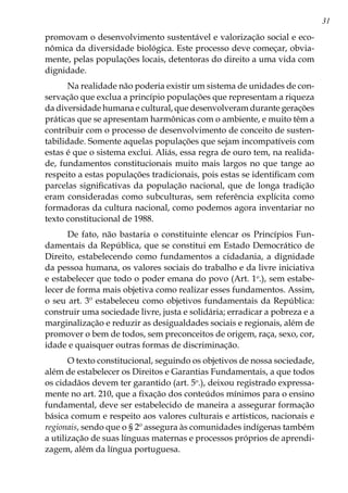 31
promovam o desenvolvimento sustentável e valorização social e eco-
nômica da diversidade biológica. Este processo deve começar, obvia-
mente, pelas populações locais, detentoras do direito a uma vida com
dignidade.
Na realidade não poderia existir um sistema de unidades de con-
servação que exclua a princípio populações que representam a riqueza
da diversidade humana e cultural, que desenvolveram durante gerações
práticas que se apresentam harmônicas com o ambiente, e muito têm a
contribuir com o processo de desenvolvimento de conceito de susten-
tabilidade. Somente aquelas populações que sejam incompatíveis com
estas é que o sistema exclui. Aliás, essa regra de ouro tem, na realida-
de, fundamentos constitucionais muito mais largos no que tange ao
respeito a estas populações tradicionais, pois estas se identificam com
parcelas significativas da população nacional, que de longa tradição
eram consideradas como subculturas, sem referência explícita como
formadoras da cultura nacional, como podemos agora inventariar no
texto constitucional de 1988.
De fato, não bastaria o constituinte elencar os Princípios Fun-
damentais da República, que se constitui em Estado Democrático de
Direito, estabelecendo como fundamentos a cidadania, a dignidade
da pessoa humana, os valores sociais do trabalho e da livre iniciativa
e estabelecer que todo o poder emana do povo (Art. 1o
.), sem estabe-
lecer de forma mais objetiva como realizar esses fundamentos. Assim,
o seu art. 3º estabeleceu como objetivos fundamentais da República:
construir uma sociedade livre, justa e solidária; erradicar a pobreza e a
marginalização e reduzir as desigualdades sociais e regionais, além de
promover o bem de todos, sem preconceitos de origem, raça, sexo, cor,
idade e quaisquer outras formas de discriminação.
O texto constitucional, seguindo os objetivos de nossa sociedade,
além de estabelecer os Direitos e Garantias Fundamentais, a que todos
os cidadãos devem ter garantido (art. 5o
.), deixou registrado expressa-
mente no art. 210, que a fixação dos conteúdos mínimos para o ensino
fundamental, deve ser estabelecido de maneira a assegurar formação
básica comum e respeito aos valores culturais e artísticos, nacionais e
regionais, sendo que o § 2º assegura às comunidades indígenas também
a utilização de suas línguas maternas e processos próprios de aprendi-
zagem, além da língua portuguesa.
 