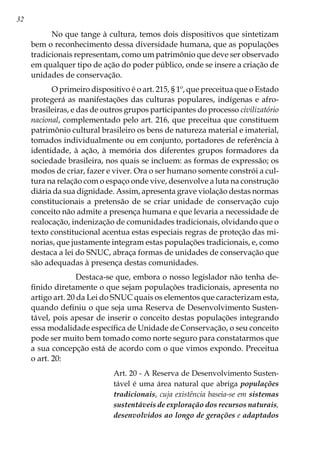 32
No que tange à cultura, temos dois dispositivos que sintetizam
bem o reconhecimento dessa diversidade humana, que as populações
tradicionais representam, como um patrimônio que deve ser observado
em qualquer tipo de ação do poder público, onde se insere a criação de
unidades de conservação.
O primeiro dispositivo é o art. 215, § 1º, que preceitua que o Estado
protegerá as manifestações das culturas populares, indígenas e afro-
brasileiras, e das de outros grupos participantes do processo civilizatório
nacional, complementado pelo art. 216, que preceitua que constituem
patrimônio cultural brasileiro os bens de natureza material e imaterial,
tomados individualmente ou em conjunto, portadores de referência à
identidade, à ação, à memória dos diferentes grupos formadores da
sociedade brasileira, nos quais se incluem: as formas de expressão; os
modos de criar, fazer e viver. Ora o ser humano somente constrói a cul-
tura na relação com o espaço onde vive, desenvolve a luta na construção
diária da sua dignidade. Assim, apresenta grave violação destas normas
constitucionais a pretensão de se criar unidade de conservação cujo
conceito não admite a presença humana e que levaria a necessidade de
realocação, indenização de comunidades tradicionais, olvidando que o
texto constitucional acentua estas especiais regras de proteção das mi-
norias, que justamente integram estas populações tradicionais, e, como
destaca a lei do SNUC, abraça formas de unidades de conservação que
são adequadas à presença destas comunidades.
            Destaca-se que, embora o nosso legislador não tenha de-
finido diretamente o que sejam populações tradicionais, apresenta no
artigo art. 20 da Lei do SNUC quais os elementos que caracterizam esta,
quando definiu o que seja uma Reserva de Desenvolvimento Susten-
tável, pois apesar de inserir o conceito destas populações integrando
essa modalidade específica de Unidade de Conservação, o seu conceito
pode ser muito bem tomado como norte seguro para constatarmos que
a sua concepção está de acordo com o que vimos expondo. Preceitua
o art. 20:
Art. 20 - A Reserva de Desenvolvimento Susten-
tável é uma área natural que abriga populações
tradicionais, cuja existência baseia-se em sistemas
sustentáveis de exploração dos recursos naturais,
desenvolvidos ao longo de gerações e adaptados
 