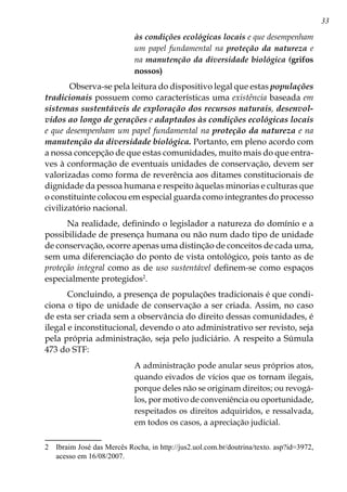 33
às condições ecológicas locais e que desempenham
um papel fundamental na proteção da natureza e
na manutenção da diversidade biológica (grifos
nossos)
 Observa-se pela leitura do dispositivo legal que estas populações
tradicionais possuem como características uma existência baseada em
sistemas sustentáveis de exploração dos recursos naturais, desenvol-
vidos ao longo de gerações e adaptados às condições ecológicas locais
e que desempenham um papel fundamental na proteção da natureza e na
manutenção da diversidade biológica. Portanto, em pleno acordo com
a nossa concepção de que estas comunidades, muito mais do que entra-
ves à conformação de eventuais unidades de conservação, devem ser
valorizadas como forma de reverência aos ditames constitucionais de
dignidade da pessoa humana e respeito àquelas minorias e culturas que
o constituinte colocou em especial guarda como integrantes do processo
civilizatório nacional.
Na realidade, definindo o legislador a natureza do domínio e a
possibilidade de presença humana ou não num dado tipo de unidade
de conservação, ocorre apenas uma distinção de conceitos de cada uma,
sem uma diferenciação do ponto de vista ontológico, pois tanto as de
proteção integral como as de uso sustentável definem-se como espaços
especialmente protegidos
.
Concluindo, a presença de populações tradicionais é que condi-
ciona o tipo de unidade de conservação a ser criada. Assim, no caso
de esta ser criada sem a observância do direito dessas comunidades, é
ilegal e inconstitucional, devendo o ato administrativo ser revisto, seja
pela própria administração, seja pelo judiciário. A respeito a Súmula
473 do STF:
A administração pode anular seus próprios atos,
quando eivados de vícios que os tornam ilegais,
porque deles não se originam direitos; ou revogá-
los, por motivo de conveniência ou oportunidade,
respeitados os direitos adquiridos, e ressalvada,
em todos os casos, a apreciação judicial.
	 Ibraim José das Mercês Rocha, in http://jus2.uol.com.br/doutrina/texto. asp?id=3972,
acesso em 16/08/2007.
 