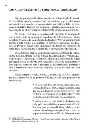 34
ATO ADMINISTRATIVO E O PRINCÍPIO DA JURIDICIDADE
O princípio da juridicidade consiste na conformidade do ato não
só com as leis, decretos, atos normativos inferiores (e.g. regulamentos,
portarias), como também com os princípios que estão contidos no orde-
namento jurídico. Engloba o princípio da legalidade e acrescenta a este a
necessidade de observância ao ordenamento jurídico como um todo.
No Brasil, verificamos a introdução do princípio da juridicidade
com a positivação dos princípios regedores da Administração Pública
no artigo 37, caput, da Constituição Federal de 1988: “A administração
pública direta e indireta de qualquer dos Poderes da União, dos Esta-
dos, do Distrito Federal e dos Municípios obedecerá aos princípios de
legalidade, impessoalidade, moralidade, publicidade e eficiência [...]”.
Desta forma, a própria Constituição Federal, Lei Maior do Estado,
impõe à Administração Pública o dever de atuar com observância àque-
les princípios. Outrossim, reconhece-se também a existência de outros
princípios gerais de direito que vinculam o atuar do administrador,
com especial destaque para o princípio da razoabilidade, mediante o
qual é permitido avaliar se os atos do Poder Público refletem um valor
de justiça.
Nessa esteira de pensamento, Germana de Oliveira Moraes
propõe a substituição do princípio da legalidade pelo princípio da
juridicidade:
A noção de juridicidade, além de abranger a con-
formidade dos atos com as regras jurídicas, exige
que sua produção (a desses atos) observe – não
contrarie – os princípios gerais de Direito previstos
explícita ou implicitamente na Constituição.
A moderna compreensão filosófica do direito, mar-
cada pela normatividade e constitucionalização
dos princípios gerais do Direito e pela hegemonia
normativa e axiológica dos princípios, com a con-
seqüente substituição, no Direito Administrativo,
	 MORAES, Germana de Oliveira. Controle Jurisdicional da Administração Pública.
São Paulo: Dialética, 1999. p. 24.
 