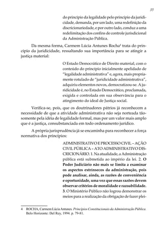 35
do princípio da legalidade pelo princípio da juridi-
cidade, demanda, por um lado, uma redefinição da
discricionariedade, e por outro lado, conduz a uma
redelimitação dos confins de controle jurisdicional
da Administração Pública.
Da mesma forma, Carmem Lúcia Antunes Rocha
trata do prin-
cípio da juridicidade, ressaltando sua importância para se atingir a
justiça material:
O Estado Democrático de Direito material, com o
conteúdo do princípio inicialmente apelidado de
“legalidade administrativa” e, agora, mais propria-
mente rotulado de “juridicidade administrativa”,
adquiriu elementos novos, democratizou-se. A ju-
ridicidade é, no Estado Democrático, proclamada,
exigida e controlada em sua observância para o
atingimento do ideal de Justiça social.
Verifica-se, pois, que os doutrinadores pátrios já reconhecem a
necessidade de que a atividade administrativa não seja norteada tão-
somente pela idéia de legalidade formal, mas por um valor mais amplo
que é a justiça, consubstanciada em todo ordenamento jurídico.
A própria jurisprudência já se encaminha para reconhecer a força
normativa dos princípios:
ADMINISTRATIVO E PROCESSO CIVIL – AÇÃO
CIVIL PÚBLICA – ATO ADMINISTRATIVO DIS-
CRICIONÁRIO. 1. Na atualidade, a Administração
pública está submetida ao império da lei. 2. O
Poder Judiciário não mais se limita a examinar
os aspectos extrínsecos da administração, pois
pode analisar, ainda, as razões de conveniência
e oportunidade, uma vez que essas razões devem
observar critérios de moralidade e razoabilidade.
3. O Ministério Público não logrou demonstrar os
meios para a realização da obrigação de fazer plei-
	 ROCHA, Carmem LúciaAntunes. Princípios Constitucionais daAdministração Pública.
Belo Horizonte: Del Rey, 1994. p. 79-81.
 