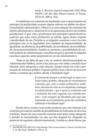 36
teada. 4. Recurso especial improvido. (STJ, REsp
510259 / SP, Rel. Min. Eliana Calmon, 2ª Turma,
DJ 19 set. 2005 p. 252)
A redefinição no conteúdo da legalidade com o aparecimento do
princípio da juridicidade acarreta alguns reflexos no âmbito da discri-
cionariedade administrativa. Observa-se uma redução do conteúdo do
mérito administrativo, elemento livre de apreciação através de controle
jurisdicional. É que, com a positivação dos princípios administrativos,
aspectos que antes eram pertinentes ao mérito, agora dizem respeito
à juridicidade do ato. Permite-se ao julgador examinar o ato à luz dos
princípios não só da legalidade, mas também da impessoalidade, da
igualdade, da eficiência, da publicidade, da moralidade, da razoabilida-
de, da proporcionalidade. Amplia-se, portanto, a possibilidade de con-
trole judicial da administração, à medida em que se permite ao julgador
examinar aspectos antes impenetráveis do ato administrativo.
 Parte-se da idéia de que a lei, ao conferir discricionariedade ao
Administrador Público, assim o faz para que este adote a medida mais
eficiente, mais adequada a cada situação, sempre tendo em vista a per-
secução do interesse público. O gestor público tem o dever de procurar
adotar a conduta que melhor atende à finalidade legal:
É exatamente porque a norma legal só quer a so-
lução ótima, perfeita, adequada às circunstâncias
concretas, que, ante o caráter polifacético, multi-
fário, dos atos da vida, se vê compelida a outorgar
ao administrador – que é quem se confronta com
a realidade dos fatos segundo seu colorido pró-
prio – certa margem de liberdade para que este,
sopesando as circunstâncias, possa dar verdadeira
satisfação à finalidade legal
.
Diante disso, muitas vezes pode acontecer que, não obstante a lei
contenha previsão no sentido de possibilidade de realização de diversas
condutas, diante do caso concreto somente uma delas esteja adequada
a atender às necessidades, ou seja, aos fins daquela lei, chegando ao
ponto até de suprimir a discricionariedade. Conclui-se, desta forma, que
	 BANDEIRADE MELLO, CelsoAntônio. Discricionariedade e Controle Jurisdicional.
2. ed. São Paulo: Malheiros, 1998. p. 35.
 