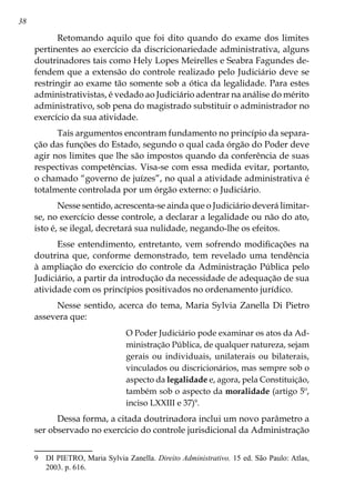38
Retomando aquilo que foi dito quando do exame dos limites
pertinentes ao exercício da discricionariedade administrativa, alguns
doutrinadores tais como Hely Lopes Meirelles e Seabra Fagundes de-
fendem que a extensão do controle realizado pelo Judiciário deve se
restringir ao exame tão somente sob a ótica da legalidade. Para estes
administrativistas, é vedado ao Judiciário adentrar na análise do mérito
administrativo, sob pena do magistrado substituir o administrador no
exercício da sua atividade.
Tais argumentos encontram fundamento no princípio da separa-
ção das funções do Estado, segundo o qual cada órgão do Poder deve
agir nos limites que lhe são impostos quando da conferência de suas
respectivas competências. Visa-se com essa medida evitar, portanto,
o chamado “governo de juízes”, no qual a atividade administrativa é
totalmente controlada por um órgão externo: o Judiciário.
Nesse sentido, acrescenta-se ainda que o Judiciário deverá limitar-
se, no exercício desse controle, a declarar a legalidade ou não do ato,
isto é, se ilegal, decretará sua nulidade, negando-lhe os efeitos.
Esse entendimento, entretanto, vem sofrendo modificações na
doutrina que, conforme demonstrado, tem revelado uma tendência
à ampliação do exercício do controle da Administração Pública pelo
Judiciário, a partir da introdução da necessidade de adequação de sua
atividade com os princípios positivados no ordenamento jurídico.
Nesse sentido, acerca do tema, Maria Sylvia Zanella Di Pietro
assevera que:
O Poder Judiciário pode examinar os atos da Ad-
ministração Pública, de qualquer natureza, sejam
gerais ou individuais, unilaterais ou bilaterais,
vinculados ou discricionários, mas sempre sob o
aspecto da legalidade e, agora, pela Constituição,
também sob o aspecto da moralidade (artigo 5º,
inciso LXXIII e 37)
.
Dessa forma, a citada doutrinadora inclui um novo parâmetro a
ser observado no exercício do controle jurisdicional da Administração
	 DI PIETRO, Maria Sylvia Zanella. Direito Administrativo. 15 ed. São Paulo: Atlas,
2003. p. 616.
 