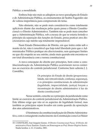 39
Pública: a moralidade.
Embora hoje não mais se adéqüem ao novo paradigma de Estado
e de Administração Pública, os ensinamentos de Seabra Fagundes são
de valiosa importância para compreensão do tema.
Não obstante, não se pode mais considerá-los como totalmente
aplicáveis diante das mudanças pelas quais passa o Direito Constitu-
cional e o Direito Administrativo. Também não se pode mais conceber
que a Administração Pública, sob a escusa de que se estaria ferindo o
princípio da separação das funções do Estado, possa praticar atos dis-
cricionários cujo mérito seja totalmente impenetrável.
Num Estado Democrático de Direito, em que todos estão sob o
manto da lei, não é concebível que haja total liberdade para que o Ad-
ministrador Público pratique ato discricionário, sem quaisquer limites
no que diz respeito ao seu mérito, ainda mais quando este encontra-se
em total dissonância com a norma constitucional.
A nova concepção do direito por princípios, bem como a cons-
titucionalização da Administração Pública acarretaram novos contor-
nos ao exercício do controle jurisdicional. Conforme bem salienta J. J.
Canotilho,
Os princípios do Estado de direito (proporciona-
lidade, não retroatividade, confiança, segurança),
e os princípios constitucionais da administração
(legalidade, imparcialidade, justiça) forçam a
reconstrução do direito administrativo à luz do
direito constitucional10
.
            Nesse sentido, concebe-se o princípio da juridicidade como
limite ao exercício do controle jurisdicional da Administração Pública.
Este último exige que não só os aspectos de legalidade formal, mas
também os princípios sejam levados em conta quando da apreciação
dos atos administrativos.
            O fenômeno da constitucionalização do Direito Administra-
tivo, com o conseqüente enaltecimento da Constituição como Lei Maior
10	 CANOTILHO, José Joaquim Gomes. O Direito Constitucional Passa; O Direito Ad-
ministrativo Passa Também. Estudos em Homenagem ao Prof. Doutor Rogério Soares.
Studia Iuridica. n. 61. Coimbra, 2001.
 