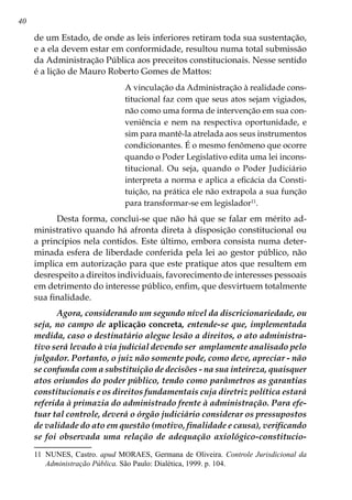 40
de um Estado, de onde as leis inferiores retiram toda sua sustentação,
e a ela devem estar em conformidade, resultou numa total submissão
da Administração Pública aos preceitos constitucionais. Nesse sentido
é a lição de Mauro Roberto Gomes de Mattos:
A vinculação da Administração à realidade cons-
titucional faz com que seus atos sejam vigiados,
não como uma forma de intervenção em sua con-
veniência e nem na respectiva oportunidade, e
sim para mantê-la atrelada aos seus instrumentos
condicionantes. É o mesmo fenômeno que ocorre
quando o Poder Legislativo edita uma lei incons-
titucional. Ou seja, quando o Poder Judiciário
interpreta a norma e aplica a eficácia da Consti-
tuição, na prática ele não extrapola a sua função
para transformar-se em legislador11
.
Desta forma, conclui-se que não há que se falar em mérito ad-
ministrativo quando há afronta direta à disposição constitucional ou
a princípios nela contidos. Este último, embora consista numa deter-
minada esfera de liberdade conferida pela lei ao gestor público, não
implica em autorização para que este pratique atos que resultem em
desrespeito a direitos individuais, favorecimento de interesses pessoais
em detrimento do interesse público, enfim, que desvirtuem totalmente
sua finalidade.
Agora, considerando um segundo nível da discricionariedade, ou
seja, no campo de aplicação concreta, entende-se que, implementada
medida, caso o destinatário alegue lesão a direitos, o ato administra-
tivo será levado à via judicial devendo ser amplamente analisado pelo
julgador. Portanto, o juiz não somente pode, como deve, apreciar - não
se confunda com a substituição de decisões - na sua inteireza, quaisquer
atos oriundos do poder público, tendo como parâmetros as garantias
constitucionais e os direitos fundamentais cuja diretriz política estará
referida à primazia do administrado frente à administração. Para efe-
tuar tal controle, deverá o órgão judiciário considerar os pressupostos
de validade do ato em questão (motivo, finalidade e causa), verificando
se foi observada uma relação de adequação axiológico-constitucio-
11	 NUNES, Castro. apud MORAES, Germana de Oliveira. Controle Jurisdicional da
Administração Pública. São Paulo: Dialética, 1999. p. 104.
 