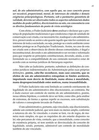 41
nal, do ato administrativo, com aquilo que, no caso concreto possa
ser razoável, proporcional, moral, de interesses do cidadão e demais
exigências principiológicas. Portanto, sob o parâmetro garantista de
validade, deverão ser observados todos os aspectos substanciais dados
medidas do poder público, discricionários ou não, em consonância com
os direitos fundamentais do ponto de vista axiológico.
Com efeito, o Poder Judiciário deve analisar e declarar que a pre-
sença de populações tradicionais é que condiciona o tipo de unidade de
conservação a ser criada, e se necessário for, readequar o ato administra-
tivo, preservando-se assim o ato quanto àquilo que não for contrário ao
interesse de toda a sociedade, ou seja, protege-se o meio ambiente como
também protege-se as Populações Tradicionais. Assim, no caso de esta
ser criada sem a observância do direito dessas comunidades, é ilegal e
inconstitucional, devendo o ato administrativo ser revisto e reformado
para que respeite os princípios constitucionais, devendo, ainda, a con-
formidade ou a compatibilidade do seu conteúdo normativo estar de
acordo com as normas jurídicas de hierarquia superior.
Não cabe ao Judiciário, portanto, substituir as definições de con-
ceitos jurídicos indeterminados da Administração pelas suas próprias
definições, porém, cabe-lhe reconhecer, num caso concreto, que os
efeitos de um ato administrativo extrapolam os limites aceitáveis,
importando num desvio de finalidade, numa ofensa à moralidade,
numa desproporcionalidade entre motivos, numa irrazoabilidade.
O Poder Judiciário não está limitado ao controle estritamente de
legalidade do ato administrativo dito discricionário, ao contrário, lhe
é dado exercer um controle do mérito do ato administrativo, porém,
nessa última hipótese, o controle deve ser feito, como dito, pela análise
de extremos, de forma a apenas repelir os excessos, sem substituição
de valores e conseqüente invasão de Poderes.
O ato administrativo, portanto, seja vinculado, seja discricionário,
admite um controle judicial, que será mais ou menos amplo, conforme
a natureza do ato. Se vinculado, o exame se fará, via de regra, de ma-
neira mais simples, eis que os requisitos do ato estarão dispostos na
lei; não percamos de vista, contudo, que a imoralidade, como conceito
de existência própria, só tem sentido se desvinculada do conceito de
legalidade, sendo, portanto, admissível um controle de moralidade
também do ato vinculado.
 