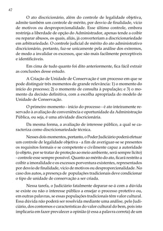 42
O ato discricionário, além do controle de legalidade objetiva,
admite também um controle de mérito, por desvio de finalidade, vício
de motivos ou desproporcionalidade. Esse último controle, embora
restrinja a liberdade de opção do Administrador, apenas tende a coibir
ou reparar abusos, os quais, aliás, já converteriam a discricionariedade
em arbitrariedade. O controle judicial de mérito do ato administrativo
discricionário, portanto, faz-se unicamente pela análise dos extremos,
de modo a invalidar os excessos, que são mais facilmente perceptíveis
e identificáveis.
Em cima de tudo quanto foi dito anteriormente, fica fácil extrair
as conclusões desse estudo.
A Criação de Unidade de Conservação é um processo em que se
pode distinguir três momentos de grande relevância: 1) o momento do
início do processo; 2) o momento de consulta à população; e 3) o mo-
mento da decisão definitiva, com a escolha apropriada do modelo de
Unidade de Conservação.
O primeiro momento - início do processo - é ato inteiramente re-
servado à avaliação de conveniência e oportunidade da Administração
Pública, ou seja, é uma atividade discricionária.
Da mesma forma, a avaliação de interesse público, a qual se ca-
racteriza como discricionariedade técnica.
Nesses dois momentos, portanto, o Poder Judiciário poderá efetuar
um controle de legalidade objetiva - a fim de averiguar-se se presentes
os requisitos formais e se competente e civilmente capaz a autoridade
(o objeto, por se tratar de proteção ao meio ambiente, será sempre lícito)
- controle esse sempre possível. Quanto ao mérito do ato, ficará restrito a
coibir a imoralidade e os excessos porventura existentes, representados
por desvio de finalidade, vício de motivos ou desproporcionalidade. No
caso dos autos, a presença de populações tradicionais deve condicionar
o tipo de unidade de conservação a ser criada.
Nessa tarefa, o Judiciário fatalmente deparar-se-á com a dúvida
se existe ou não o interesse público a ensejar o processo protetivo ou,
em outras palavras, se essas populações tradicionais têm valor cultural.
Essa dúvida não poderá ser resolvida mediante uma análise, pelo Judi-
ciário, dos contornos e características do valor cultural do bem, pois isto
implicaria em fazer prevalecer a opinião (é essa a palavra correta) de um
 