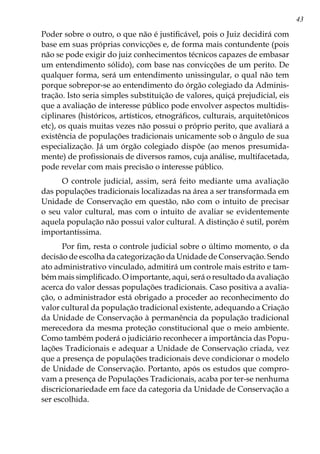 43
Poder sobre o outro, o que não é justificável, pois o Juiz decidirá com
base em suas próprias convicções e, de forma mais contundente (pois
não se pode exigir do juiz conhecimentos técnicos capazes de embasar
um entendimento sólido), com base nas convicções de um perito. De
qualquer forma, será um entendimento unissingular, o qual não tem
porque sobrepor-se ao entendimento do órgão colegiado da Adminis-
tração. Isto seria simples substituição de valores, quiçá prejudicial, eis
que a avaliação de interesse público pode envolver aspectos multidis-
ciplinares (históricos, artísticos, etnográficos, culturais, arquitetônicos
etc), os quais muitas vezes não possui o próprio perito, que avaliará a
existência de populações tradicionais unicamente sob o ângulo de sua
especialização. Já um órgão colegiado dispõe (ao menos presumida-
mente) de profissionais de diversos ramos, cuja análise, multifacetada,
pode revelar com mais precisão o interesse público.
O controle judicial, assim, será feito mediante uma avaliação
das populações tradicionais localizadas na área a ser transformada em
Unidade de Conservação em questão, não com o intuito de precisar
o seu valor cultural, mas com o intuito de avaliar se evidentemente
aquela população não possui valor cultural. A distinção é sutil, porém
importantíssima.
Por fim, resta o controle judicial sobre o último momento, o da
decisão de escolha da categorização da Unidade de Conservação. Sendo
ato administrativo vinculado, admitirá um controle mais estrito e tam-
bém mais simplificado. O importante, aqui, será o resultado da avaliação
acerca do valor dessas populações tradicionais. Caso positiva a avalia-
ção, o administrador está obrigado a proceder ao reconhecimento do
valor cultural da população tradicional existente, adequando a Criação
da Unidade de Conservação à permanência da população tradicional
merecedora da mesma proteção constitucional que o meio ambiente.
Como também poderá o judiciário reconhecer a importância das Popu-
lações Tradicionais e adequar a Unidade de Conservação criada, vez
que a presença de populações tradicionais deve condicionar o modelo
de Unidade de Conservação. Portanto, após os estudos que compro-
vam a presença de Populações Tradicionais, acaba por ter-se nenhuma
discricionariedade em face da categoria da Unidade de Conservação a
ser escolhida.
 