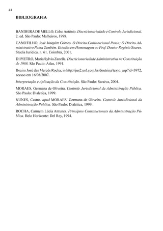 44
BIBLIOGRAFIA
BANDEIRADE MELLO, CelsoAntônio. Discricionariedade e Controle Jurisdicional.
2. ed. São Paulo: Malheiros, 1998.
CANOTILHO, José Joaquim Gomes. O Direito Constitucional Passa; O Direito Ad-
ministrativo Passa Também. Estudos em Homenagem ao Prof. Doutor Rogério Soares.
Studia Iuridica. n. 61. Coimbra, 2001.
DI PIETRO, Maria Sylvia Zanella. Discricionariedade Administrativa na Constituição
de 1988. São Paulo: Atlas, 1991.
Ibraim José das Mercês Rocha, in http://jus2.uol.com.br/doutrina/texto. asp?id=3972,
acesso em 16/08/2007.
Interpretação e Aplicação da Constituição. São Paulo: Saraiva, 2004.
MORAES, Germana de Oliveira. Controle Jurisdicional da Administração Pública.
São Paulo: Dialética, 1999.
NUNES, Castro. apud MORAES, Germana de Oliveira. Controle Jurisdicional da
Administração Pública. São Paulo: Dialética, 1999.
ROCHA, Carmem Lúcia Antunes. Princípios Constitucionais da Administração Pú-
blica. Belo Horizonte: Del Rey, 1994.
 