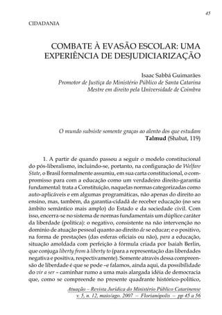 45
Atuação – Revista Jurídica do Ministério Público Catarinense
v. 5, n. 12, maio/ago. 2007 – Florianópolis – pp 45 a 56
COMBATE À EVASÃO ESCOLAR: UMA
EXPERIÊNCIA DE DESJUDICIARIZAÇÃO
CIDADANIA
Isaac Sabbá Guimarães
Promotor de Justiça do Ministério Público de Santa Catarina
Mestre em direito pela Universidade de Coimbra
O mundo subsiste somente graças ao alento dos que estudam
Talmud (Shabat, 119)
1. A partir de quando passou a seguir o modelo constitucional
do pós-liberalismo, incluindo-se, portanto, na configuração de Welfare
State, o Brasil formalmente assumiu, em sua carta constitucional, o com-
promisso para com a educação como um verdadeiro direito-garantia
fundamental: trata a Constituição, naquelas normas categorizadas como
auto-aplicáveis e em algumas programáticas, não apenas do direito ao
ensino, mas, também, da garantia-cidadã de receber educação (no seu
âmbito semântico mais amplo) do Estado e da sociedade civil. Com
isso, encerra-se no sistema de normas fundamentais um dúplice caráter
da liberdade (política): o negativo, consistente na não intervenção no
domínio de atuação pessoal quanto ao direito de se educar; e o positivo,
na forma de prestações (das esferas oficiais ou não), para a educação,
situação amoldada com perfeição à fórmula criada por Isaiah Berlin,
que conjuga liberty from à liberty to (para a representação das liberdades
negativa e positiva, respectivamente). Somente através dessa compreen-
são de liberdade é que se pode –e falamos, ainda aqui, da possibilidade
do vir a ser – caminhar rumo a uma mais alargada idéia de democracia
que, como se compreende no presente quadrante histórico-político,
 