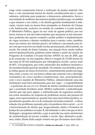 46
exige como componente fulcral a realização da justiça material. Ora
bem, o viés meramente formal do direito constitucional não é, como
sabemos, suficiente para propiciar a democracia substantiva: havia a
necessidade de melhores mecanismos político-jurídicos que, no âmbito
a que estamos a nos referir, o do direito-garantia fundamental à edu-
cação, vieram mais ou menos bem arranjados no Estatuto da Criança
e do Adolescente, inclusive no sentido de combater a evasão escolar.
O Ministério Público, agora na sua veste de agente político, por seu
turno, tornou-se um dos intervenientes que manuseia os tais mecanis-
mos, podendo não apenas compelir o poder político à implementação
de vagas escolares e demais condições para o ensino, como, também,
atuar nas esferas dos direitos penal e da infância e juventude para fa-
zer com que os jovens em idade escolar permaneçam, efetivamente, na
escola. No estado de Santa Catarina, sua atuação ficou muito melhor
factível (potencializada, podemos assim referir) a partir da criação do
Programa de Combate à Evasão Escolar APÓIA no ano de 2001, que
já de arrancada, no ano seguinte, obteve o resgate de 12.436 alunos de
um total de 20 mil notificações por infreqüência escolar
, pouco mais
de 60%. Um programa, por certo, merecedor dos melhores encômios e
do reconhecimento geral da sociedade. No entanto, sua metódica, presa
às linhas gerais de nossa Rechtskultur, eminentemente positivista-lega-
lista, entra, a nosso ver, em franca colisão não somente com a ideologia
orientadora do corpus jurídico-constitucional, mas, principalmente,
com o novo modelo de Ministério Público, iniludivelmente uma das
instituições mais bem estruturadas para dar vigor – e respeitabilidade
– à pretensão de um vir-a-ser Estado de direito constitucional-material
que a sociedade brasileira anela. Melhor explicando: a judicialização,
mesmo que seja para alguns a substantivação da segurança jurídica,
em certos meandros do conjunto de problemas sociais não passará de
signo, uma representação de, quando não uma mera falácia jurídica, es-
pecialmente quando, em vez de realização da Justiça material – a eficaz
solução dos problemas pautada pela circunstância ético-social –, se vê
a burocratização do direito que, inegavelmente, afasta o Promotor de
Justiça de sua autêntica vocação. É, não obstante o valor com que se deve
distinguir o programa referido, o que se percebe nas ações ministeriais
de (re)introdução do jovem evadido à escola. Que alternativa pode-
mos, então, diante deste amplo cenário em que divisamos dum lado o
	 Cf. ESTADO DE SANTA CATARINA. Justiça na educação: 1ª ação, 2003, s/p.
 