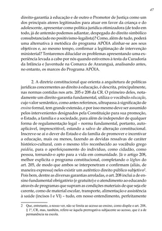 47
direito-garantia à educação e de outro o Promotor de Justiça como um
dos principais atores legitimados para atuar em favor da criança e do
adolescente, apresentar como política jurídica otimizadora (de todo em
todo, já de antemão podemos adiantar, despegada do direito simbólico
consubstanciado no positivismo-legalista)? Como, além de tudo, poderá
uma alternativa à metódica do programa APÓIA alinhar-se aos seus
objetivos e, ao mesmo tempo, confirmar a legitimação de intervenção
ministerial? Tentaremos dilucidar os problemas apresentando uma ex-
periência levada a cabo por nós quando estivemos à testa da Curadoria
da Infância e Juventude na Comarca de Araranguá, analisando antes,
no entanto, os marcos do Programa APÓIA.
2. A diretriz constitucional que orienta a arquitetura de políticas
jurídicas concernentes ao direito à educação, é descrita, principalmente,
nas normas contidas nos arts. 205 e 208 da CR. O primeiro deles, nota-
damente um direito-garantia fundamental, utiliza o vocábulo educação,
cujo valor semântico, como antes referimos, ultrapassa à significação de
ensino formal, tem grande extensão, e por isso mesmo deve ser assumido
pelos intervenientes designados pela Constituição para sua promoção,
o Estado, a família e a sociedade, para além de independer de qualquer
forma de regulamentação legal – norma fundamental, portanto, auto-
aplicável, imprescritível, estando a salvo de alteração constitucional.
Inscreve-se aí o dever do Estado e da família de promover e incentivar
a educação, mais ou menos, fazendo as devidas ressalvas de caráter
histórico-cultural, com o mesmo télos reconhecido ao vocábulo grego
paidéia, para o aperfeiçoamento do indivíduo, como cidadão, como
pessoa, tornando-o apto para a vida em comunidade. Já o artigo 208,
melhor explicita o programa constitucional, completando o lóghos do
art. 205, de modo que ambos se interpenetram e confirmam (aliás, de
maneira expressa) neles existir um autêntico direito público subjetivo
.
Pois bem, dentre as diversas garantias arroladas, o art. 208 inclui a de en-
sino fundamental obrigatório (e gratuito) e o atendimento ao educando
através de programas que supram as condições materiais de que seja ele
carente, como de material escolar, transporte, alimentação e assistência
à saúde (incisos I e VI) – tudo, em nosso entendimento, perfeitamente
	 Que, entretanto, a nosso ver, não se limita ao acesso ao ensino, como dispõe o art. 208,
§ 1º, CR, mas, também, refere-se àquela prerrogativa subjacente ao acesso, que é a de
permanência na escola.
 