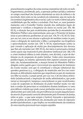 49
preenchimento exegético de certas normas estatutárias (de todo em todo
fragmentárias, permitindo, pois, a operação político-jurídica conforme
ao campo conceitual das funções ministeriais na área da infância e da
juventude, bem como no da curadoria da cidadania), seja em razão da
circunstância legitimadora ético-social, cada vez mais evidenciada pela
credibilidade que lhe atribui a sociedade. Pois bem, se, num primeiro
momento, está o Conselho Tutelar munido das atribuições legais de
matricular e verificar a freqüência do aluno na escola (art. 101, III,
ECA), a situação dos pais recalcitrantes permite-lhe já encaminhar ao
Ministério Público uma representação, para que o Promotor de Justiça
tome as providências pertinentes ao caso (art. 136, IV e XI, ECA). Este,
por sua vez, tem ao seu alcance a aplicação de medidas contra os pais,
como a obrigação de matricular o filho e acompanhar sua freqüência
e aproveitamento escolar (art. 129, V, ECA), representação contra os
pais visando à aplicação de multa por descumprimento dos deveres
que lhes são inerentes (art. 249, ECA), dar início à persecução criminal
contra quem seja responsável pelo abandono intelectual (art. 246, CP)
e, como instância última (a mais drástica, sem dúvida), a ação de des-
tituição ou de suspensão do poder familiar. Todos estes mecanismos
jurídico-legais, no entanto, apresentam dois aspectos comuns: por um
lado, são, fundamentalmente, a atuação formal do Ministério Público
dirigida contra aquilo que é representação (ou aparência) do fenômeno
da evasão escolar, sem que se constituam a solução substancial das
questões genésicas (v.g., a obrigação de matricular não leva em consi-
deração as dificuldades materiais que impediram os pais de manterem
seu filho na escola; a sanção penal, por sua vez, é de duvidosa efetivi-
dade (re)educacional; a imposição de multa administrativa, que pode
tornar-se inexeqüível, tampouco conscientizará os pais recalcitrantes;
a ação de suspensão ou destituição do poder familiar muita vez não
tem o condão de perscrutar os verdadeiros dramas familiares e é uma
providência violenta que pode causar profundas marcas na criança ou
adolescente); por outro lado, tais providências (à exceção daquela hauri-
da através da persuasão exercida diretamente pelo Promotor de Justiça
sobre os pais – o que nem sempre é factível, forçando o ajuizamento
de um pedido de providência) são alcançadas por meio de injunções
jurídico-jurisdicionais, o que implica no reconhecimento da existência
de uma marcha processual nem sempre expedita.
 