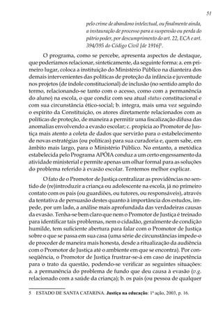 51
pelo crime de abandono intelectual, ou finalmente ainda,
a instauração de processo para a suspensão ou perda do
pátrio poder, por descumprimento do art. 22, ECA e art.
394/395 do Código Civil [de 1916]
.
O programa, como se percebe, apresenta aspectos de destaque,
que poderíamos relacionar, sinteticamente, da seguinte forma: a. em pri-
meiro lugar, coloca a instituição do Ministério Público na dianteira dos
demais intervenientes das políticas de proteção da infância e juventude
nos projetos (de índole constitucional) de inclusão (no sentido amplo do
termo, relacionando-se tanto com o acesso, como com a permanência
do aluno) na escola, o que condiz com seu atual status constitucional e
com sua circunstância ético-social; b. integra, mais uma vez seguindo
o espírito da Constituição, os atores diretamente relacionados com as
políticas de proteção, de maneira a permitir uma fiscalização difusa das
anomalias envolvendo a evasão escolar; c. propicia ao Promotor de Jus-
tiça mais atento a coleta de dados que servirão para o estabelecimento
de novas estratégias (ou políticas) para sua curadoria e, quem sabe, em
âmbito mais largo, para o Ministério Público. No entanto, a metódica
estabelecida pelo Programa APÓIA conduz a um certo engessamento da
atividade ministerial e permite apenas um olhar formal para as soluções
do problema referido à evasão escolar. Tentemos melhor explicar.
O fato de o Promotor de Justiça centralizar as providências no sen-
tido de (re)introduzir a criança ou adolescente na escola, já no primeiro
contato com os pais (ou guardiões, ou tutores, ou responsáveis), através
da tentativa de persuasão destes quanto à importância dos estudos, im-
pede, por um lado, a análise mais aprofundada das verdadeiras causas
da evasão. Tenha-se bem claro que nem o Promotor de Justiça é treinado
para identificar tais problemas, nem o cidadão, geralmente de condição
humilde, tem suficiente abertura para falar com o Promotor de Justiça
sobre o que se passa em sua casa (uma série de circunstâncias impede-o
de proceder de maneira mais honesta, desde a ritualização da audiência
com o Promotor de Justiça até o ambiente em que se encontra). Por con-
seqüência, o Promotor de Justiça frustrar-se-á em caso de inapetência
para o trato da questão, podendo-se verificar as seguintes situações:
a. a permanência do problema de fundo que deu causa à evasão (v.g.
relacionado com a saúde da criança); b. os pais (ou pessoa de qualquer
	 ESTADO DE SANTA CATARINA. Justiça na educação: 1ª ação, 2003, p. 16.
 