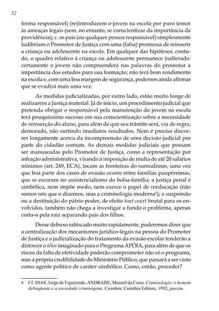 52
forma responsável) (re)introduzem o jovem na escola por puro temor
às ameaças legais (sem, no entanto, se conscientizar da importância da
providência); c. os pais (ou qualquer pessoa responsável) simplesmente
ludibriam o Promotor de Justiça com uma (falsa) promessa de reinserir
a criança ou adolescente na escola. Em qualquer das hipóteses, contu-
do, o quadro relativo à criança ou adolescente permanece inalterado:
certamente o jovem não compreenderá nas palavras do promotor a
importância dos estudos para sua formação; não terá bom rendimento
na escola e, com uma boa margem de segurança, podemos ainda afirmar
que se evadirá mais uma vez.
As medidas judicializadas, por outro lado, estão muito longe de
realizarem a Justiça material. Já de início, um procedimento judicial que
pretenda obrigar o responsável pela manutenção do jovem na escola
terá pouquíssimo sucesso em sua conscientização sobre a necessidade
de reinserção do aluno, para além de que seu trâmite será, via de regra,
demorado, não surtindo imediatos resultados. Nem é preciso discor-
rer longamente acerca da incompreensão de uma decisão judicial por
parte do cidadão comum. As demais medidas judiciais que possam
ser manuseadas pelo Promotor de Justiça, como a representação por
infração administrativa, visando à imposição de multa de até 20 salários
mínimos (art. 249, ECA), tocam as fronteiras do surrealismo, uma vez
que boa parte dos casos de evasão ocorre entre famílias paupérrimas,
que se escoram no assistencialismo do bolsa-família; a justiça penal é
simbólica, nem impõe medo, nem exerce o papel de reeducação (não
somos nós que o dizemos, mas a criminologia moderna
); a suspensão
ou a destituição do pátrio poder, de efeito tout court brutal para os en-
volvidos, também não chega a investigar a fundo o problema, apenas
corta-o pela raiz separando pais dos filhos.
Desse debuxo rabiscado muito rapidamente, poderemos dizer que
a centralização dos mecanismos jurídico-legais na pessoa do Promotor
de Justiça e a judicialização do tratamento da evasão escolar tenderão a
distorcer o télos imaginado para o Programa APÓIA, para além de que os
riscos da falta de efetividade poderão comprometer não só o programa,
mas a própria credibilidade do Ministério Público, que passará a ser visto
como agente político de caráter simbólico. Como, então, proceder?
	 Cf. DIAS, Jorge de Figueiredo,ANDRADE, Manuel da Costa. Criminologia: o homem
delinqüente e a sociedade criminógena. Coimbra: Coimbra Editora, 1992, passim.
 