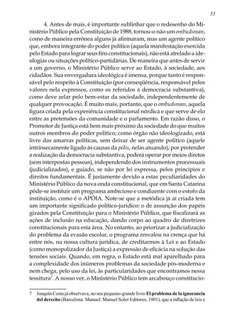 53
4. Antes de mais, é importante sublinhar que o redesenho do Mi-
nistério Público pela Constituição de 1988, tornou-o não um ombudsman,
como de maneira errônea alguns já afirmaram, mas um agente político
que, embora integrante do poder político (aquela manifestação exercida
pelo Estado para lograr seus fins constitucionais), não está atrelado a ide-
ologias ou situações político-partidárias. De maneira que antes de servir
a um governo, o Ministério Público serve ao Estado, à sociedade, aos
cidadãos. Sua envergadura ideológica é imensa, porque tanto é respon-
sável pelo respeito à Constituição (por conseqüência, responsável pelos
valores nela expressos, como os referidos à democracia substantiva),
como deve zelar pelo bem-estar da sociedade, independentemente de
qualquer provocação. É muito mais, portanto, que o ombudsman, aquela
figura criada pela experiência constitucional nórdica e que serve de elo
entre as pretensões da comunidade e o parlamento. Em razão disso, o
Promotor de Justiça está bem mais próximo da sociedade do que muitos
outros membros do poder político; como órgão não ideologizado, está
livre das amarras políticas, sem deixar de ser agente político (aquele
intrinsecamente ligado às causas da pólis, nelas atuando); por pretender
a realização da democracia substantiva, poderá operar por meios diretos
(sem interpostas pessoas), independendo dos instrumentos processuais
(judicializados), e guiado, se não por lei expressa, pelos princípios e
direitos fundamentais. É justamente devido a estas peculiaridades do
Ministério Público da nova onda constitucional, que em Santa Catarina
pôde-se instituir um programa ambicioso e condizente com o estofo da
instituição, como é o APÓIA. Note-se que a metódica já aí criada tem
um importante significado político-jurídico: o de assunção dos papéis
gizados pela Constituição para o Ministério Público, que fiscalizará as
ações de inclusão na educação, dando corpo ao quadro de diretrizes
constitucionais para esta área. No entanto, ao priorizar a judicialização
do problema da evasão escolar, o programa resvalou na crença que há
entre nós, na nossa cultura jurídica, de creditarmos à Lei e ao Estado
(como monopolizador da Justiça) a expressão de eficácia na solução das
tensões sociais. Quando, em regra, o Estado está mal aparelhado para
a complexidade dos inúmeros problemas da sociedade pós-moderna e
nem chega, pelo uso da lei, às particularidades que encontramos nessa
tessitura
. A nosso ver, o Ministério Público tem arcabouço constitucio-
	 Joaquín Costa já observava, no seu pequeno-grande livro El problema de la ignorancia
del derecho (Barcelona: Manuel: Manuel Soler Editores, 1901), que a inflação de leis e
 