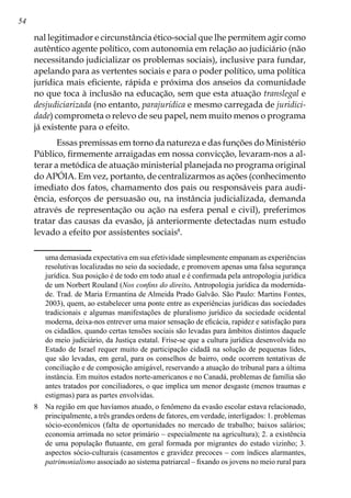 54
nal legitimador e circunstância ético-social que lhe permitem agir como
autêntico agente político, com autonomia em relação ao judiciário (não
necessitando judicializar os problemas sociais), inclusive para fundar,
apelando para as vertentes sociais e para o poder político, uma política
jurídica mais eficiente, rápida e próxima dos anseios da comunidade
no que toca à inclusão na educação, sem que esta atuação translegal e
desjudiciarizada (no entanto, parajurídica e mesmo carregada de juridici-
dade) comprometa o relevo de seu papel, nem muito menos o programa
já existente para o efeito.
Essas premissas em torno da natureza e das funções do Ministério
Público, firmemente arraigadas em nossa convicção, levaram-nos a al-
terar a metódica de atuação ministerial planejada no programa original
do APÓIA. Em vez, portanto, de centralizarmos as ações (conhecimento
imediato dos fatos, chamamento dos pais ou responsáveis para audi-
ência, esforços de persuasão ou, na instância judicializada, demanda
através de representação ou ação na esfera penal e civil), preferimos
tratar das causas da evasão, já anteriormente detectadas num estudo
levado a efeito por assistentes sociais
.
uma demasiada expectativa em sua efetividade simplesmente empanam as experiências
resolutivas localizadas no seio da sociedade, e promovem apenas uma falsa segurança
jurídica. Sua posição é de todo em todo atual e é confirmada pela antropologia jurídica
de um Norbert Rouland (Nos confins do direito. Antropologia jurídica da modernida-
de. Trad. de Maria Ermantina de Almeida Prado Galvão. São Paulo: Martins Fontes,
2003), quem, ao estabelecer uma ponte entre as experiências jurídicas das sociedades
tradicionais e algumas manifestações de pluralismo jurídico da sociedade ocidental
moderna, deixa-nos entrever uma maior sensação de eficácia, rapidez e satisfação para
os cidadãos, quando certas tensões sociais são levadas para âmbitos distintos daquele
do meio judiciário, da Justiça estatal. Frise-se que a cultura jurídica desenvolvida no
Estado de Israel requer muito de participação cidadã na solução de pequenas lides,
que são levadas, em geral, para os conselhos de bairro, onde ocorrem tentativas de
conciliação e de composição amigável, reservando a atuação do tribunal para a última
instância. Em muitos estados norte-americanos e no Canadá, problemas de família são
antes tratados por conciliadores, o que implica um menor desgaste (menos traumas e
estigmas) para as partes envolvidas.
	 Na região em que havíamos atuado, o fenômeno da evasão escolar estava relacionado,
principalmente, a três grandes ordens de fatores, em verdade, interligados: 1. problemas
sócio-econômicos (falta de oportunidades no mercado de trabalho; baixos salários;
economia arrimada no setor primário – especialmente na agricultura); 2. a existência
de uma população flutuante, em geral formada por migrantes do estado vizinho; 3.
aspectos sócio-culturais (casamentos e gravidez precoces – com índices alarmantes,
patrimonialismo associado ao sistema patriarcal – fixando os jovens no meio rural para
 