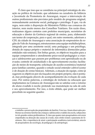 55
É claro que isso que se constituiu na principal estratégia de atu-
ação na política de inclusão, que adotamos na curadoria da Infância
e Juventude da Promotoria de Araranguá, requer a intervenção de
outros profissionais não previstos pelo modelo do programa original,
nomeadamente assistente social, pedagogo e psicólogo. E que, via de
regra, nem estão à disposição do Ministério Público nas comarcas do
interior, nem muito menos dos Conselhos Tutelares. Em razão disso,
realizamos alguns contatos com prefeitos municipais, secretários de
educação e diretor da Gerência regional de ensino, para, elaborando
um termo de cooperação, para o qual, em outro momento, aderiram a
CDL da cidade de Araranguá e uma associação de empresários da re-
gião do Vale do Araranguá, estruturarmos uma equipe multidisciplinar,
integrada por uma assistente social, uma pedagoga e um psicólogo,
dotada de espaço próprio e material de informática (fornecidos pelas
entidades não-estatais). Em linhas gerais, os objetivos traçados para a
equipe compreendem o atendimento psico-social-pedagógico a crian-
ças e adolescentes que passem por problemas com aprendizado ou de
evasão; controle de assiduidade e de aproveitamento escolar; facilita-
ção de meios de transporte; solicitação de auxílio econômico/material
para famílias carentes, quando o estudo social entender cabível (como
o de doação de cestas básicas). Ademais, a atuação da equipe, como já
sugerem os objetivos por ela traçados em projeto próprio, não é pontu-
al, mas prolongada através de acompanhamento da evolução de cada
caso. Por outras palavras, a estratégia de inclusão na educação que
implantamos na Comarca de Araranguá não se satisfaz com o retorno
do aluno evadido à escola: pretende sua manutenção na sala de aula
e seu aproveitamento. Por isso, o êxito obtido, que pode ser melhor
percebido no seguinte quadro:
o trabalho e preservação das propriedades da família). Fora isso, foram observados pro-
blemas na estrutura familiar das crianças e adolescentes evadidos da escola, subjacentes
às três grandes ordens problemáticas. É claro que quanto mais pesquisadores estiverem
empenhados na detecção das causas de evasão, mais nítido restará o panorama do fe-
nômeno. Daí a importância de atrair a participação acadêmica (universitária), através
de pesquisadores da sociologia, da pedagogia e da antropologia.
 