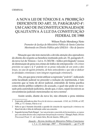 57
Atuação – Revista Jurídica do Ministério Público Catarinense
v. 5, n. 12, maio/ago. 2007 – Florianópolis – pp 57 a 69
A nova lei de tóxicos e a proibição
deficiente do art. 33, parágrafo 4º:
um caso de inconstitucionalidade
qualitativa à luz da Constituição
Federal de 1988
CRIMINAL
Wilson Paulo Mendonça Neto
Promotor de Justiça do Ministério Público de Santa Catarina
Mestrando em Direito Público pela UNESA – Rio de Janeiro
Situação que não tem merecido a devida atenção dos operadores
do direito diz respeito ao benefício instituído pelo art. 33, parágrafo 4º,
da nova Lei de Tóxicos – Lei n. 11.343/06 – tráfico privilegiado
(causa
de diminuição de pena nos crimes de tráfico de entorpecente - Os crimes
previstos no caput e § 1º poderão ter as penas reduzidas de um sexto a dois
terços, no caso do agente primário, de bons antecedentes e que não se dedicar
às atividades criminosas e nem integrar organização criminosa
).
Ora, em que pese o texto utilizar a expressão “poderão”, indicando
certa faculdade judicial no proceder a redução da reprimenda, é fato
concreto que se trata de dever judicial, entendido de forma pacífica
como direito público subjetivo do acusado, o qual não pode ser recu-
sado pela autoridade judiciária, desde que, é claro, sejam favoráveis as
circunstâncias judiciais mencionadas na nova norma
.
Assim sendo, diante da nova lei, não obstante a pena mínima
	 Expressão utilizada na obra Nova lei de tóxicos comentada. 11343, de 23/8/06, ed. RT,
2006, p.172. Gomes, Flávio et al.
	 Sabe-se que é bastante discutida a questão do conceito de organização criminosa no
Brasil devido à falta de definição sobre seu conceito.
	 Segundo leciona Paulo Rangel, “por um princípio comezinho de hermenêutica, as regras
que concedem direitos não comportam interpretação restritiva” (Rangel, Paulo. Direito
Processual Penal. 11 ed. Lumen Júris, Rio de Janeiro, 2006, p.4.)
 
