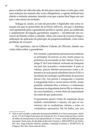 58
para o tráfico ter sido elevada, de três para cinco anos, é certo que, com
essa redução (na maioria das vezes obrigatória), o agente delitual terá
direito à redução máxima, fazendo com que a pena final fique em um
ano e oito meses de reclusão.
Indaga-se, assim, se com tal proceder o legislador não criou si-
tuação em que se possa falar da proibição deficiente, em que a doutrina
vem apontando para o garantismo positivo, oposto, pois, ao conhecido
e amplamente divulgado garantismo negativo – reconhecido nos ex-
cessos do Estado contra o cidadão. Aliás, nos casos de excesso é larga a
utilização da aplicação do princípio da proporcionalidade, vista como
proibição de excesso
.
Por oportuno, cita-se Gilberto Callado de Oliveira, dando sua
visão crítica sobre o garantismo:
Em verdade, o garantismo penal procura enfatizar
os princípios favoráveis ao réu; muito pouco os
protetores da sociedade ou das vítimas. Veja-se o
artigo 5º da Carta Federal, recheado de franquias
em prol dos acusados e sentenciados. E para as
vítimas, poucos direitos processuais, como a al-
ternativa de ação penal subsidiária (inciso LIX) e a
faculdade de restringir a publicidade do processo
(inciso LX). Aos presos é assegurado o respeito
à integridade física e moral (inciso XLIX), sendo
proibido submeter-lhes a tortura e a tratamento
desumano ou degradante (inciso III); às vítimas ou
aos seus familiares, o triste efeito da impunidade
do crime de que padeceram.
O garantismo penal é fonte de inspiração desse
modelo contraditório e injusto, em que os cri-
minosos são as verdadeiras vítimas, e estas, os
verdadeiros opressores. Ele foi beber, por sua
	 Veja-se, por exemplo, a aplicação da proporcionalidade ao se fixar a pena para o delito
do art. 273 do Código Penal (pena de reclusão de 10 a 15 anos) tendo por base o delito
de tráfico de entorpecentes (com reprimenda de 3 a 15 anos - antes da modificação aqui
discutida). Neste norte, foi decidido na Revisão Criminal n. 2006.030925-0, de Timbó,
Rel. Des. Jorge Schaefer Martins; também a Apelação Criminal n. 05.040723-0, de
Chapecó, Rel. Des. Irineu João da Silva.
 