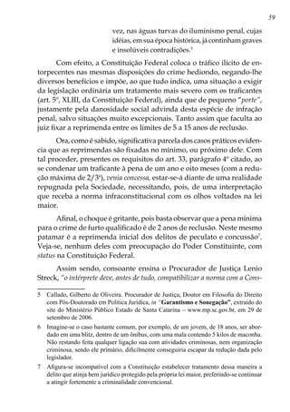 59
vez, nas águas turvas do iluminismo penal, cujas
idéias, em sua época histórica, já continham graves
e insolúveis contradições.
Com efeito, a Constituição Federal coloca o tráfico ilícito de en-
torpecentes nas mesmas disposições do crime hediondo, negando-lhe
diversos benefícios e impõe, ao que tudo indica, uma situação a exigir
da legislação ordinária um tratamento mais severo com os traficantes
(art. 5º, XLIII, da Constituição Federal), ainda que de pequeno “porte”,
justamente pela danosidade social advinda desta espécie de infração
penal, salvo situações muito excepcionais. Tanto assim que faculta ao
juiz fixar a reprimenda entre os limites de 5 a 15 anos de reclusão.
Ora, como é sabido, significativa parcela dos casos práticos eviden-
cia que as reprimendas são fixadas no mínimo, ou próximo dele. Com
tal proceder, presentes os requisitos do art. 33, parágrafo 4º citado, ao
se condenar um traficante à pena de um ano e oito meses (com a redu-
ção máxima de 2/3
), venia concessa, estar-se-á diante de uma realidade
repugnada pela Sociedade, necessitando, pois, de uma interpretação
que receba a norma infraconstitucional com os olhos voltados na lei
maior.
Afinal, o choque é gritante, pois basta observar que a pena mínima
para o crime de furto qualificado é de 2 anos de reclusão. Neste mesmo
patamar é a reprimenda inicial dos delitos de peculato e concussão
.
Veja-se, nenhum deles com preocupação do Poder Constituinte, com
status na Constituição Federal.
Assim sendo, consoante ensina o Procurador de Justiça Lenio
Streck, “o intérprete deve, antes de tudo, compatibilizar a norma com a Cons-
	 Callado, Gilberto de Oliveira. Procurador de Justiça, Doutor em Filosofia do Direito
com Pós-Doutorado em Política Jurídica, in “Garantismo e Sonegação”, extraído do
site do Ministério Público Estado de Santa Catarina – www.mp.sc.gov.br, em 29 de
setembro de 2006.
	 Imagine-se o caso bastante comum, por exemplo, de um jovem, de 18 anos, ser abor-
dado em uma blitz, dentro de um ônibus, com uma mala contendo 5 kilos de maconha.
Não restando feita qualquer ligação sua com atividades criminosas, nem organização
criminosa, sendo ele primário, dificilmente conseguiria escapar da redução dada pelo
legislador.
	 Afigura-se incompatível com a Constituição estabelecer tratamento dessa maneira a
delito que atinja bem jurídico protegido pela própria lei maior, preferindo-se continuar
a atingir fortemente a criminalidade convencional.
 