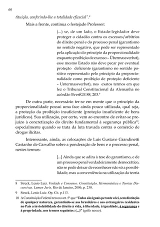 60
tituição, conferindo-lhe a totalidade eficacial”.
Mais a frente, continua o festejado Professor:
(...) se, de um lado, o Estado-legislador deve
proteger o cidadão contra os excessos/arbítrios
do direito penal e do processo penal (garantismo
no sentido negativo, que pode ser representado
pela aplicação do princípio da proporcionalidade
enquanto proibição de excesso – Übermassverbot),
esse mesmo Estado não deve pecar por eventual
proteção deficiente (garantismo no sentido po-
sitivo representado pelo princípio da proporcio-
nalidade como proibição de proteção deficiente
– Untermassverbot), nos exatos termos em que
fez o Tribunal Constitucional da Alemanha no
acórdão BverfGE 88, 203.
De outra parte, necessário ter-se em mente que o princípio da
proporcionalidade possui uma face ainda pouco utilizada, qual seja,
a proteção da proibição insuficiente (proteção insuficiente de bens
jurídicos). Sua utilização, por certo, vem ao encontro de evitar-se pre-
juízo à concretização do direito fundamental à segurança pública10
,
especialmente quando se trata da luta travada contra o comércio de
drogas ilícitas.
Interessante, ainda, as colocações de Luis Gustavo Grandinetti
Castanho de Carvalho sobre a ponderação de bens e o processo penal,
nestes termos:
[...] Ainda que se adira à tese do garantismo, e de
um processo penal verdadeiramente democrático,
não se pode deixar de reconhecer não só a possibi-
lidade, mas a conveniência na utilização da teoria
	 Streck, Lenio Luiz. Verdade e Consenso. Constituição, Hermenêutica e Teorias Dis-
cursivas. Lumen Juris, Rio de Janeiro, 2006, p. 230.
	 Streck, Lenio Luiz. Op. Cit. p.113.
10	 AConstituição Federal reza no art. 5º que “Todos são iguais perante a lei, sem distinção
de qualquer natureza, garantindo-se aos brasileiros e aos estrangeiros residentes
no País a inviolabilidade do direito à vida, à liberdade, à igualdade, à segurança e
à propriedade, nos termos seguintes: (...)” (grifo nosso).
 