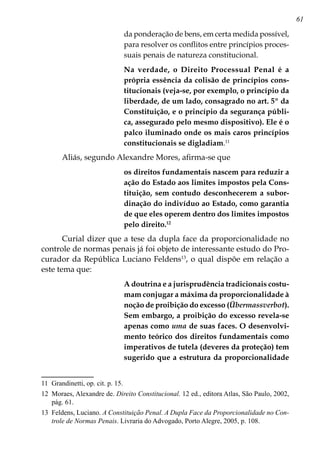 61
da ponderação de bens, em certa medida possível,
para resolver os conflitos entre princípios proces-
suais penais de natureza constitucional.
Na verdade, o Direito Processual Penal é a
própria essência da colisão de princípios cons-
titucionais (veja-se, por exemplo, o princípio da
liberdade, de um lado, consagrado no art. 5º da
Constituição, e o princípio da segurança públi-
ca, assegurado pelo mesmo dispositivo). Ele é o
palco iluminado onde os mais caros princípios
constitucionais se digladiam.11
Aliás, segundo Alexandre Mores, afirma-se que
os direitos fundamentais nascem para reduzir a
ação do Estado aos limites impostos pela Cons-
tituição, sem contudo desconhecerem a subor-
dinação do indivíduo ao Estado, como garantia
de que eles operem dentro dos limites impostos
pelo direito.12
Curial dizer que a tese da dupla face da proporcionalidade no
controle de normas penais já foi objeto de interessante estudo do Pro-
curador da República Luciano Feldens13
, o qual dispõe em relação a
este tema que:
A doutrina e a jurisprudência tradicionais costu-
mam conjugar a máxima da proporcionalidade à
noção de proibição do excesso (Übermassverbot).
Sem embargo, a proibição do excesso revela-se
apenas como uma de suas faces. O desenvolvi-
mento teórico dos direitos fundamentais como
imperativos de tutela (deveres da proteção) tem
sugerido que a estrutura da proporcionalidade
11	 Grandinetti, op. cit. p. 15.
12	 Moraes, Alexandre de. Direito Constitucional. 12 ed., editora Atlas, São Paulo, 2002,
pág. 61.
13	 Feldens, Luciano. A Constituição Penal. A Dupla Face da Proporcionalidade no Con-
trole de Normas Penais. Livraria do Advogado, Porto Alegre, 2005, p. 108.
 