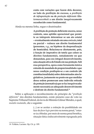 62
conta com variações que fazem dela decorrer,
ao lado da proibição do excesso, a proibição
de infraproteção ou de proteção deficiente (Un-
termassverbot) a um direito inequivocamente
reconhecido como fundamental.
Ainda na mesma linha, segue o doutrinador:
A proibição de proteção deficiente encerra, nesse
contexto, uma aptidão operacional que permi-
te ao intérprete determinar se um ato estatal
– eventualmente retratado em uma omissão, total
ou parcial – vulnera um direito fundamental
(pensemos, v.g., na hipótese da despenalização
do homicídio). Relaciona-se diretamente, pois,
à função de imperativo de tutela que colore os
direitos fundamentais, notadamente no que
demandam, para seu integral desenvolvimento,
uma atuação ativa do Estado em sua proteção. Sob
essa perspectiva, opera como ferramenta teórica
extraída do mandado de proporcionalidade e que
nessa condição predispõe-se a um controle (de
constitucionalidade) sobre determinados atos le-
gislativos, justamente no ponto em que medidas
dessa ordem promovam uma indevida retirada
da proteção (normativa) que se faz inequivocada-
mente necessária ao adequado desenvolvimento
e desfrute do direito fundamental.14
Sobre a aplicação e reconhecimento do princípio da “proibição
deficiente” dos direitos fundamentais, existe pioneiro caso de voto no
Supremo Tribunal Federal, da lavra do Ministro Gilmar Mendes, o qual,
mutatis mutandis, diz o seguinte:
(...) ao se aceitar a extinção da punibilidade em
face do favor legis previsto na norma penal, “estar-
se-ia a blindar, por meio de norma penal benéfica,
situação fática indiscutivelmente repugnada pela
14	 Feldens, Luciano. Op. Cit. p. 109.
 