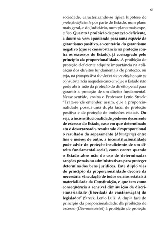 63
sociedade, caracterizando-se típica hipótese de
proteção deficiente por parte do Estado, num plano
mais geral, e do Judiciário, num plano mais espe-
cífico. Quanto à proibição de proteção deficiente,
a doutrina vem apontando para uma espécie de
garantismo positivo, ao contrário do garantismo
negativo (que se consubstancia na proteção con-
tra os excessos do Estado), já consagrado pelo
princípio da proporcionalidade. A proibição de
proteção deficiente adquire importância na apli-
cação dos direitos fundamentais de proteção, ou
seja, na perspectiva do dever de proteção, que se
consubstancia naqueles caso em que o Estado não
pode abrir mão da proteção do direito penal para
garantir a proteção de um direito fundamental.
Nesse sentido, ensina o Professor Lenio Streck:
“Trata-se de entender, assim, que a proporcio-
nalidade possui uma dupla face: de proteção
positiva e de proteção de omissões estatais. Ou
seja, a inconstitucionalidade pode ser decorrente
de excesso do Estado, caso em que determinado
ato é desarrazoado, resultando desproporcional
o resultado do sopesamento (Abwägung) entre
fins e meios; de outro, a inconstitucionalidade
pode advir de proteção insuficiente de um di-
reito fundamental-social, como ocorre quando
o Estado abre mão do uso de determinadas
sanções penais ou administrativas para proteger
determinados bens jurídicos. Este duplo viés
do princípio da proporcionalidade decorre da
necessária vinculação de todos os atos estatais à
materialidade da Constituição, e que tem como
conseqüência a sensível diminuição da discri-
cionariedade (liberdade de conformação) do
legislador’ (Streck, Lenio Luiz. A dupla face do
princípio da proporcionalidade: da proibição de
excesso (Übermassverbot) à proibição de proteção
 