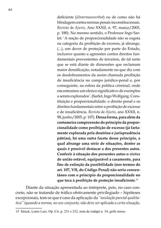 64
deficiente (Untermassverbot) ou de como não há
blindagem contra normas penais inconstitucionais.
Revista da Ajuris, Ano XXXII, n. 97, março/2005,
p. 180). No mesmo sentido, o Professor Ingo Sar-
let: ‘A noção de proporcionalidade não se esgota
na categoria da proibição de excesso, já abrange,
(...), um dever de proteção por parte do Estado,
inclusive quanto a agressões contra direitos fun-
damentais provenientes de terceiros, de tal sorte
que se está diante de dimensões que reclamam
maior densificação, notadamente no que diz com
os desdobramentos da assim chamada proibição
de insuficiência no campo jurídico-penal e, por
conseguinte, na esfera da política criminal, onde
encontramos um elenco significativo de exemplos
a serem explorados’. (Sarlet, Ingo Wolfgang. Cons-
tituição e proporcionalidade: o direito penal e os
direitos fundamentais entre a proibição de excesso
e de insuficiência. Revista da Ajuris, ano XXXII, n.
98, junho/2005, p. 107). Dessa forma, para além da
costumeira compreensão do princípio da propor-
cionalidade como proibição de excesso (já farta-
mente explorada pela doutrina e jurisprudência
pátrias), há uma outra faceta desse princípio, a
qual abrange uma série de situações, dentre as
quais é possível destacar a dos presentes autos.
Conferir à situação dos presentes autos o status
de união estável, equiparável a casamento, para
fins de extinção da punibilidade (nos termos do
art. 107, VII, do Código Penal) não seria consen-
tâneo com o princípio da proporcionalidade no
que toca à proibição de proteção insuficiente.15
Diante da situação apresentada ao intérprete, pois, no caso con-
creto, não se tratando de tráfico efetivamente privilegiado – hipóteses
excepcionais, tem-se que é caso da aplicação da “anulação parcial qualita-
tica” (quando a norma, no seu conjunto, não deve ser aplicada a certa situação,
15	 Streck, Lenio Luiz. Op. Cit. p. 231 e 232, nota de rodapé n. 34, grifo nosso.
 