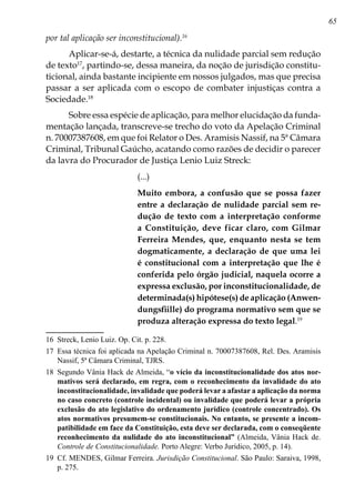 65
por tal aplicação ser inconstitucional).16
Aplicar-se-á, destarte, a técnica da nulidade parcial sem redução
de texto17
, partindo-se, dessa maneira, da noção de jurisdição constitu-
ticional, ainda bastante incipiente em nossos julgados, mas que precisa
passar a ser aplicada com o escopo de combater injustiças contra a
Sociedade.18
Sobre essa espécie de aplicação, para melhor elucidação da funda-
mentação lançada, transcreve-se trecho do voto da Apelação Criminal
n. 70007387608, em que foi Relator o Des. Aramisis Nassif, na 5ª Câmara
Criminal, Tribunal Gaúcho, acatando como razões de decidir o parecer
da lavra do Procurador de Justiça Lenio Luiz Streck:
(...)
Muito embora, a confusão que se pos­sa fazer
entre a declaração de nulidade parcial sem re-
dução de texto com a interpretação conforme
a Constituição, deve ficar claro, com Gilmar
Ferreira Mendes, que, enquanto nesta se tem
dogmaticamente, a declaração de que uma lei
é constitucional com a interpretação que lhe é
conferida pelo órgão judicial, naquela ocorre a
expressa exclusão, por inconstitucionalidade, de
determinada(s) hipótese(s) de aplicação (Anwen-
dungsfiille) do programa normativo sem que se
produza alteração expressa do texto legal.19
16	 Streck, Lenio Luiz. Op. Cit. p. 228.
17	 Essa técnica foi aplicada na Apelação Criminal n. 70007387608, Rel. Des. Aramisis
Nassif, 5ª Câmara Criminal, TJRS.
18	 Segundo Vânia Hack de Almeida, “o vício da inconstitucionalidade dos atos nor-
mativos será declarado, em regra, com o reconhecimento da invalidade do ato
inconstitucionalidade, invalidade que poderá levar a afastar a aplicação da norma
no caso concreto (controle incidental) ou invalidade que poderá levar a própria
exclusão do ato legislativo do ordenamento jurídico (controle concentrado). Os
atos normativos presumem-se constitucionais. No entanto, se presente a incom-
patibilidade em face da Constituição, esta deve ser declarada, com o conseqüente
reconhecimento da nulidade do ato inconstitucional” (Almeida, Vânia Hack de.
Controle de Constitucionalidade. Porto Alegre: Verbo Jurídico, 2005, p. 14).
19	 Cf. MENDES, Gilmar Ferreira. Jurisdição Constitucional. São Paulo: Saraiva, 1998,
p. 275.
 