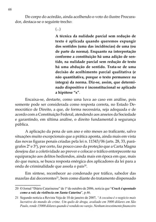 66
Do corpo do acórdão, ainda acolhendo o voto do ilustre Procura-
dor, destaca-se o seguinte trecho:
(...)
A técnica da nulidade parcial sem redução de
texto é aplicada quando queremos expungir
dos sentidos (uma das incidências) de uma (ou
de parte da norma). Enquanto na interpretação
conforme a constituição há uma adição de sen-
tido, na nulidade parcial sem redução de texto
há uma abdução de sentido. Trata-se de uma
decisão de acolhimento parcial qualitativa (e
não quantitativa, porque o texto permanece na
íntegra) da norma. Diz-se, assim, que determi-
nado dispositivo é inconstitucional se aplicado
a hipótese “x”.
Encaixa-se, destarte, como uma luva ao caso em análise, pois
somente pode ser considerada como resposta correta, no Estado De-
mocrático de Direito, a que, de forma necessária, seja adequada e de
acordo com a Constituição Federal, atendendo aos anseios da Sociedade
e garantindo, em última análise, o direito fundamental à segurança
pública.
A aplicação da pena de um ano e oito meses ao traficante, salvo
situações muito excepcionais que a prática aponta, ainda mais em vista
das novas figuras penais criadas pela lei n. 11343/06 (arts. 28, 33, pará-
grafos 2º e 3º), por certo, faz pouco caso da proteção que a Carta Magna
desejou dar a coletividade ao prever e colocar o tráfico entorpecente na
equiparação aos delitos hediondos, ainda mais em época em que, mais
do que nunca, se busca resposta enérgica dos aplicadores da lei para a
onda de criminalidade que assola o país20
.
Em síntese, reconhecer ao condenado por tráfico, sabedor das
mazelas daí decorrentes21
, bem como diante do tratamento dispensado
20	 O Jornal “Diário Catarinense” de 1ª de outubro de 2006, noticia que “Crack é apontado
como a raiz da violência em Santa Catarina”, p.46.
21	 Segundo noticia a Revista Veja de 10 de janeiro de 2007, “A cocaína é o negócio mais
lucrativo do mundo do crime. Um quilo de droga, avaliado em 5000 dólares em São
Paulo, rende 15000 dólares quando é vendido no varejo. Nenhum investimento financeiro
 