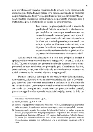 67
pela Constituição Federal, a reprimenda de um ano e oito meses, ainda
que no regime fechado, não parece ser a medida adequada ao princípio
da proporcionalidade no viés da proibição de proteção insuficiente. Afi-
nal, bem claro se afigura a incongruência do parágrafo analisado com a
matriz dada pela Constituição ao tráfico de entorpecentes.
Isso porque, no plano jurisdicional, a adoção da
proibição deficiente autorizaria o afastamento,
por invalidez, de normas que introduzam, em um
determinado ordenamento ´posto´ uma situação
de desproporcionalidade extrema entre os bens
jurídicos suscetíveis de proteção, promovendo, em
relação àqueles sabidamente mais valiosos, uma
hipótese de evidente infraproteção, a ponta de se-
mear um ambiente de notória desproporcionalida-
de, irrazoabilidade ou mesmo irracionalidade.22
Assim sendo, em aceitando-se a tese aqui proposta, mister a
aplicação da inconstitucionalidade do parágrafo 3º do art. 33 da Lei n.
11.343/06, nas hipóteses em que sua incidência apresentar-se despro-
porcional ao bem jurídico maior protegido pela Constituição Federal,
guardando-se, assim, sua aplicabilidade a casos de menor repercussão
social, não sendo, de maneira alguma, a regra geral23
.
De mais a mais, é certo que as leis presumem-se constitucionais,
não obstante, afigurando-se a sua incompatibilidade com a Constitui-
ção, como no caso vertente, necessária a declaração de nulidade do
ato inconstitucional, mesmo porque tal inconstitucionalidade pode ser
declarada por qualquer juiz, de ofício ou por provocação das partes24
,
passando a ganhar destaque de prejudicial ao julgamento da lide pe-
tem taxa de retorno semelhante”, p. 63.
22	 Feldes, Luciano. Op. Cit. p. 110.
23	 Lembre-se que por tratar-se de norma penal mais benéfica, sua aplicação deve ser dada a
todos as pessoas já condenadas, assim como aos processos em curso pela lei anterior.
24	 Importante aqui a atuação do membro do Ministério Público, em ambos os graus de
atuação, já que promovedor da ação penal pública e responsável pelo defesa do estado
democrático de direito (art. 127, e art. 129, I, ambos da Constituição Federal), claman-
do, assim, pela inconstitucionalidade dessa norma nos casos em que atua, inclusive
prequestionando a matéria com o objetivo de levá-la aos tribunais superiores, se for o
caso.
 