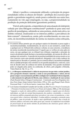 68
nal.25
Afinal, é pacífico e comumente utilizado o princípio da propor-
cionalidade contra os abusos do Estado – proibição dos excessos (pre-
gando o garantismo negativo), sendo pouco conhecida sua outra face,
exatamente no viés aqui empregado, ou seja, a proporcionalidade na
proibição da proteção deficiente (garantismo positivo).
Visível, pelo exposto, a importância de uma atuação do intérprete
voltada por uma filtragem constitucional26
partindo-se para uma real
quebra de paradigmas, adotando-se uma postura, ainda mais ativa, no
âmbito criminal, sinalizando-se no interesse público a prevalência do
bem comum27
, clamando-se, assim, pelo reconhecimento, no caso con-
creto, da inconstitucionalidade da norma na maneira acima esboçada,
25	 O controle difuso permite que em qualquer espécie de demanda se possa argüir a
inconstitucionalidade, incidentalmente, de uma lei ou ato normativo, sendo lícito
a qualquer juiz ou Tribunal dela conhecer e afastar, no caso concreto, a incidência
da norma reconhecida inconstitucional. É aquele que se verifica em uma ação em
curso, em que qualquer juiz ou tribunal (nos tribunais respeitado o princípio da
reserva de plenário) pode declarar a inconstitucionalidade, até mesmo de ofício, de
qualquer ato normativo.Aquestão da inconstitucionalidade da norma mostra-se no
caso concreto como uma questão prejudicial, obrigando o juiz à dela conhecer de
maneira prévia. Ressalte-se, portanto, que no controle difuso a inconstitucionalidade
não é o pedido principal, mas constitui-se em questão prejudicial e, como tal, o juiz
tem de decidir antes de conhecer do mérito da demanda. Esta questão incidental
pode ser alegada pelas partes ou conhecida, de ofício, pelo julgador. (Almeida,
Vânia Hack de. Op. Cit. p. 17).
26	 (...) A filtragem constitucional é a idéia de um processo em que toda a ordem jurídica,
sob a perspectiva formal e material, e assim os seus procedimentos e valores, devem
passarsempre e necessariamente pelo filtro axiológico da Constituição Federal, impondo,
a cada momento de aplicação do Direito, uma releitura e atualização de suas normas
(Paulo Ricardo Schier, Filtragem Constitucional – Construindo uma Nova Dogmática Jurí-
dica, PortoAlegre, SérgioAntônio Fabris Editor, 1999, p. 104) , apud Rangel, Paulo. Direito
Processual Penal. 11 ed. Rio de Janeiro: Lumen Juris, 2006, p. 422.
27	 Luis Gustavo Grandinetti Castanho de Carvalho, na obra Processo Penal e Constituição
– Princípios Constitucionais do Processo Penal, ed. Lumens, 2006, p. 218, leciona que
“enquanto a noção de ordem pública contempla também o regular gozo de direitos
individuais, ao lado do normal funcionamento dos poderes constituídos, o conceito
de interesse público propende para fazer prevalecer, em certas circunstâncias, o inte-
resse geral sobre o interesse individual. A ordem pública contempla a proteção tanto
do público, como do privado, de modo o mais equilibrado possível, mas a noção de
interesse público concentra uma idéia geral que consiste na inafastável necessidade
de preservação de um núcleo mínimo de prevalência dos interesses gerais sobre os
interesses individuais”.
 