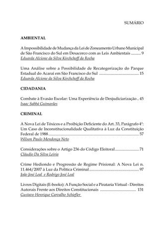 Sumário
Ambiental
AImpossibilidadedeMudançadaLeideZoneamentoUrbanoMunicipal
de São Francisco do Sul em Desacorco com as Leis Ambientais........... 9
Eduarda Alcione da Silva Kirchchoff da Rocha
Uma Análise sobre a Possibilidade de Recategorização do Parque
Estadual do Acaraí em São Francisco do Sul ......................................... 15
Eduarda Alcione da Silva Kirchchoff da Rocha
CIDADANIA
Combate à Evasão Escolar: Uma Experiência de Desjudiciarização... 45
Isaac Sabbá Guimarães
CRIMINAL
A Nova Lei de Tóxicos e a Proibição Deficiente do Art. 33, Parágrafo 4º:
Um Caso de Inconstitucionalidade Qualitativa à Luz da Constituição
Federal de 1988............................................................................................ 57
Wilson Paulo Mendonça Neto
Considerações sobre o Artigo 236 do Código Eleitoral......................... 71
Cláudio Da Silva Leiria
Crime Hediondo e Progressão de Regime Prisional: A Nova Lei n.
11.464/2007 à Luz da Política Criminal................................................... 97
João José Leal e Rodrigo José Leal
Livros Digitais (E-books): A Função Social e a Pirataria Virtual - Direitos
Autorais Frente aos Direitos Constitucionais ..................................... 131
Gustavo Henrique Carvalho Schiefler
 