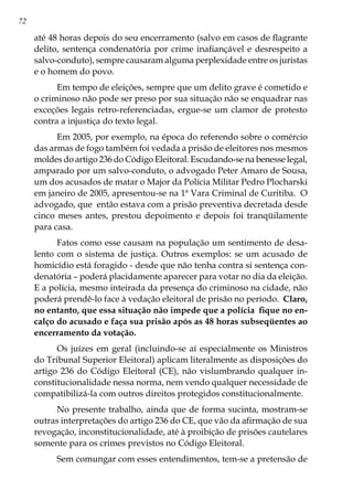 72
até 48 horas depois do seu encerramento (salvo em casos de flagrante
delito, sentença condenatória por crime inafiançável e desrespeito a
salvo-conduto), sempre causaram alguma perplexidade entre os juristas
e o homem do povo.
Em tempo de eleições, sempre que um delito grave é cometido e
o criminoso não pode ser preso por sua situação não se enquadrar nas
exceções legais retro-referenciadas, ergue-se um clamor de protesto
contra a injustiça do texto legal.
Em 2005, por exemplo, na época do referendo sobre o comércio
das armas de fogo também foi vedada a prisão de eleitores nos mesmos
moldes do artigo 236 do Código Eleitoral. Escudando-se na benesse legal,
amparado por um salvo-conduto, o advogado Peter Amaro de Sousa,
um dos acusados de matar o Major da Polícia Militar Pedro Plocharski
em janeiro de 2005, apresentou-se na 1ª Vara Criminal de Curitiba. O
advogado, que então estava com a prisão preventiva decretada desde
cinco meses antes, prestou depoimento e depois foi tranqüilamente
para casa.
Fatos como esse causam na população um sentimento de desa-
lento com o sistema de justiça. Outros exemplos: se um acusado de
homicídio está foragido - desde que não tenha contra si sentença con-
denatória – poderá placidamente aparecer para votar no dia da eleição.
E a polícia, mesmo inteirada da presença do criminoso na cidade, não
poderá prendê-lo face à vedação eleitoral de prisão no período. Claro,
no entanto, que essa situação não impede que a polícia fique no en-
calço do acusado e faça sua prisão após as 48 horas subseqüentes ao
encerramento da votação.
Os juízes em geral (incluindo-se aí especialmente os Ministros
do Tribunal Superior Eleitoral) aplicam literalmente as disposições do
artigo 236 do Código Eleitoral (CE), não vislumbrando qualquer in-
constitucionalidade nessa norma, nem vendo qualquer necessidade de
compatibilizá-la com outros direitos protegidos constitucionalmente.
No presente trabalho, ainda que de forma sucinta, mostram-se
outras interpretações do artigo 236 do CE, que vão da afirmação de sua
revogação, inconstitucionalidade, até à proibição de prisões cautelares
somente para os crimes previstos no Código Eleitoral.
Sem comungar com esses entendimentos, tem-se a pretensão de
 