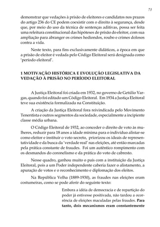 73
demonstrar que vedações à prisão de eleitores e candidatos nos prazos
do artigo 236 do CE podem coexistir com o direito à segurança, desde
que, por meio do uso da técnica de sentenças aditivas, possa ser feita
uma releitura constitucional das hipóteses de prisão do eleitor, com sua
ampliação para abranger os crimes hediondos, roubo e crimes dolosos
contra a vida.
Neste texto, para fins exclusivamente didáticos, a época em que
a prisão de eleitor é vedada pelo Código Eleitoral será designada como
‘período eleitoral’.
1 MOTIVAÇÃO HISTÓRICA E EVOLUÇÃO LEGISLATIVA DA
VEDAÇÃO À PRISÃO NO PERÍODO ELEITORAL
A Justiça Eleitoral foi criada em 1932, no governo de Getúlio Var-
gas, quando foi editado um Código Eleitoral. Em 1934 a Justiça Eleitoral
teve sua existência formalizada na Constituição.
A criação da Justiça Eleitoral fora reivindicada pelo Movimento
Tenentista e outros segmentos da sociedade, especialmente a incipiente
classe média urbana.
O Código Eleitoral de 1932, ao conceder o direito de voto às mu-
lheres, reduzir para 18 anos a idade mínima para o indivíduo alistar-se
como eleitor e instituir o voto secreto, priorizou os ideais de represen-
tatividade e da busca da ‘verdade real’ nas eleições, até então marcadas
pela prática constante de fraudes. Foi um autêntico rompimento com
os desmandos do coronelismo e da prática do voto de cabresto.
Nesse quadro, ganhou muito o país com a instituição da Justiça
Eleitoral, pois a um Poder independente caberia fazer o alistamento, a
apuração de votos e o reconhecimento e diplomação dos eleitos.
Na República Velha (1889-1930), as fraudes nas eleições eram
costumeiras, como se pode aferir do seguinte texto:
Embora a idéia de democracia e de repartição do
poder já estivesse positivada, não tardou a ocor-
rência de eleições maculadas pelas fraudes. Para
tanto, dois mecanismos eram constantemente
 
