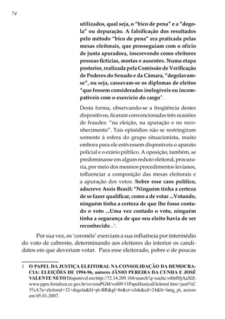 74
utilizados, qual seja, o “bico de pena” e a “dego-
la” ou depuração. A falsificação dos resultados
pelo método “bico de pena” era praticada pelas
mesas eleitorais, que prosseguiam com o ofício
de junta apuradora, inscrevendo como eleitores
pessoas fictícias, mortas e ausentes. Numa etapa
posterior, realizada pela Comissão de Verificação
de Poderes do Senado e da Câmara, “degolavam-
se”, ou seja, cassavam-se os diplomas de eleitos
“que fossem considerados inelegíveis ou incom-
patíveis com o exercício do cargo”.
Desta forma, observando-se a freqüência destes
dispositivos, ficaram convencionadas três ocasiões
de fraudes: “na eleição, na apuração e no reco-
nhecimento”. Tais episódios não se restringiram
somente à esfera do grupo situacionista, muito
embora para ele estivessem disponíveis o aparato
policial e o erário público. A oposição, também, se
predominasse em algum reduto eleitoral, procura-
ria, por meio dos mesmos procedimentos levianos,
influenciar a composição das mesas eleitorais e
a apuração dos votos. Sobre esse caos político,
adscreve Assis Brasil: “Ninguém tinha a certeza
de se fazer qualificar, como a de votar ...Votando,
ninguém tinha a certeza de que lhe fosse conta-
do o voto ...Uma vez contado o voto, ninguém
tinha a segurança de que seu eleito havia de ser
reconhecido...
.
Por sua vez, os ‘coronéis’ exerciam a sua influência por intermédio
do voto de cabresto, determinando aos eleitores do interior os candi-
datos em que deveriam votar. Para esse eleitorado, pobre e de poucas
	 O PAPEL DA JUSTIÇA ELEITORAL NA CONSOLIDAÇÃO DA DEMOCRA-
CIA: ELEIÇÕES DE 1994-96, autores JÂNIO PEREIRA DA CUNHA E JOSÉ
VALENTE NETO Disponível em http://72.14.209.104/search?q=cache:vtbhfHjAaXIJ:
www.pgm.fortaleza.ce.gov.br/revistaPGM/vol09/11PapelJusticaEleitoral.htm+justi%C
3%A7a+eleitoral+32+degolahl=pt-BRgl=brct=clnkcd=24lr=lang_pt, acesso
em 05.01.2007.
 