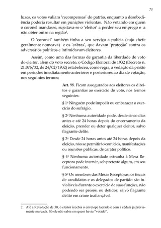 75
luzes, os votos valiam ‘recompensas’ do patrão, enquanto a desobedi-
ência poderia resultar em punições violentas. Não votando em quem
o coronel mandasse, sujeitava-se o ‘eleitor’ a perder seu emprego e a
não obter outro na região
.
O ‘coronel’ também tinha a seu serviço a polícia (cujo chefe
geralmente nomeava) e os ‘cabras’, que davam ‘proteção’ contra os
adversários políticos e intimidavam eleitores.
Assim, como uma das formas de garantia da liberdade de voto
do eleitor, além do voto secreto, o Código Eleitoral de 1932 (Decreto n.
21.076/32, de 24/02/1932) estabeleceu, como regra, a vedação da prisão
em períodos imediatamente anteriores e posteriores ao dia de votação,
nos seguintes termos:
Art. 98. Ficam assegurados aos eleitores os direi-
tos e garantias ao exercício do voto, nos termos
seguintes:
§ 1o
Ninguém pode impedir ou embaraçar o exer-
cício do sufrágio.
§ 2o
Nenhuma autoridade pode, desde cinco dias
antes e até 24 horas depois do encerramento da
eleição, prender ou deter qualquer eleitor, salvo
flagrante delito.
§ 3o
Desde 24 horas antes até 24 horas depois da
eleição, não se permitirão comícios, manifestações
ou reuniões públicas, de caráter político.
§ 4o
Nenhuma autoridade estranha à Mesa Re-
ceptora pode intervir, sob pretexto algum, em seu
funcionamento.
§ 5o
Os membros das Mesas Receptoras, os fiscais
de candidatos e os delegados de partido são in-
violáveis durante o exercício de suas funções, não
podendo ser presos, ou detidos, salvo flagrante
delito em crime inafiançável.
	 Até a Revolução de 30, o eleitor recebia o envelope lacrado e com a cédula já previa-
mente marcada. Só ele não sabia em quem havia “votado”.
 