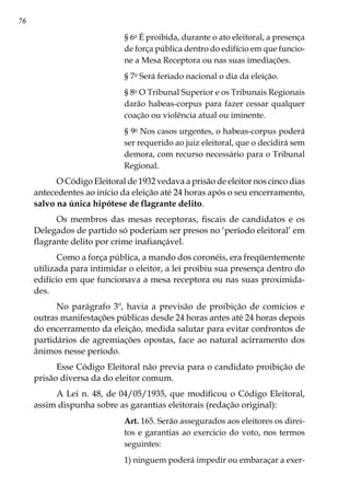 76
§ 6o
É proibida, durante o ato eleitoral, a presença
de força pública dentro do edifício em que funcio-
ne a Mesa Receptora ou nas suas imediações.
§ 7o
Será feriado nacional o dia da eleição.
§ 8o
O Tribunal Superior e os Tribunais Regionais
darão habeas-corpus para fazer cessar qualquer
coação ou violência atual ou iminente.
§ 9o
Nos casos urgentes, o habeas-corpus poderá
ser requerido ao juiz eleitoral, que o decidirá sem
demora, com recurso necessário para o Tribunal
Regional.
O Código Eleitoral de 1932 vedava a prisão de eleitor nos cinco dias
antecedentes ao início da eleição até 24 horas após o seu encerramento,
salvo na única hipótese de flagrante delito.
Os membros das mesas receptoras, fiscais de candidatos e os
Delegados de partido só poderiam ser presos no ‘período eleitoral’ em
flagrante delito por crime inafiançável.
Como a força pública, a mando dos coronéis, era freqüentemente
utilizada para intimidar o eleitor, a lei proibiu sua presença dentro do
edifício em que funcionava a mesa receptora ou nas suas proximida-
des.
No parágrafo 3º, havia a previsão de proibição de comícios e
outras manifestações públicas desde 24 horas antes até 24 horas depois
do encerramento da eleição, medida salutar para evitar confrontos de
partidários de agremiações opostas, face ao natural acirramento dos
ânimos nesse período.
Esse Código Eleitoral não previa para o candidato proibição de
prisão diversa da do eleitor comum.
A Lei n. 48, de 04/05/1935, que modificou o Código Eleitoral,
assim dispunha sobre as garantias eleitorais (redação original):
Art. 165. Serão assegurados aos eleitores os direi-
tos e garantias ao exercicio do voto, nos termos
seguintes:
1) ninguem poderá impedir ou embaraçar a exer-
 