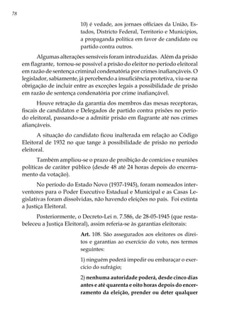 78
10) é vedade, aos jornaes officiaes da União, Es-
tados, Districto Federal, Territorio e Municipios,
a propaganda politica em favor de candidato ou
partido contra outros.
Algumas alterações sensíveis foram introduzidas. Além da prisão
em flagrante, tornou-se possível a prisão do eleitor no período eleitoral
em razão de sentença criminal condenatória por crimes inafiançáveis. O
legislador, sabiamente, já percebendo a insuficiência protetiva, viu-se na
obrigação de incluir entre as exceções legais a possibilidade de prisão
em razão de sentença condenatória por crime inafiançável.
Houve retração da garantia dos membros das mesas receptoras,
fiscais de candidatos e Delegados de partido contra prisões no perío-
do eleitoral, passando-se a admitir prisão em flagrante até nos crimes
afiançáveis.
A situação do candidato ficou inalterada em relação ao Código
Eleitoral de 1932 no que tange à possibilidade de prisão no período
eleitoral.
Também ampliou-se o prazo de proibição de comícios e reuniões
políticas de caráter público (desde 48 até 24 horas depois do encerra-
mento da votação).
No período do Estado Novo (1937-1945), foram nomeados inter-
ventores para o Poder Executivo Estadual e Municipal e as Casas Le-
gislativas foram dissolvidas, não havendo eleições no país. Foi extinta
a Justiça Eleitoral.
Posteriormente, o Decreto-Lei n. 7.586, de 28-05-1945 (que resta-
beleceu a Justiça Eleitoral), assim referia-se às garantias eleitorais:
Art. 108. São assegurados aos eleitores os direi-
tos e garantias ao exercício do voto, nos termos
seguintes:
1) ninguém poderá impedir ou embaraçar o exer-
cício do sufrágio;
2) nenhuma autoridade poderá, desde cinco dias
antes e até quarenta e oito horas depois do encer-
ramento da eleição, prender ou deter qualquer
 