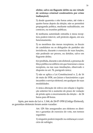 79
eleitor, salvo em flagrante delito ou em virtude
de sentença criminal condenatória por crime
inafiançável;
3) desde quarenta e oito horas antes, até vinte e
quatro horas depois da eleição, não se permitirá
propaganda política, mediante radiodifusão, em
comícios, ou reuniões públicas;
4) nenhuma autoridade estranha à mesa recep-
tora poderá intervir, sob pretexto algum, em seu
funcionamento;
5) os membros das mesas receptoras, os fiscais
de candidatos ou os delegados de partidos são
invioláveis, durante o exercício de suas funções,
não podendo ser presos, ou detidos, salvo em
flagrante delito;
6) é proibida, durante o ato eleitoral, a presença de
fôrça pública no edifício em que funcionar a mesa
receptora, ou nas suas imediações, observado o
disposto no art. 76, parágrafo único;
7) não se aplica a Lei Constitucional n. 2, de 16
de maio de 1938, aos Juízes e funcionários a que
incumbir o serviço eleitoral, em qualquer de suas
modalidades.
A única alteração de relevo em relação à legisla-
ção anterior foi o aumento do prazo de vedação
de prisão após o encerramento da eleição - de 24
horas para 48 horas.
Após, por meio da Lei n. 1.164, de 24-07-1950 (Código Eleitoral),
as garantias eleitorais foram assim vazadas:
Art. 129. São assegurados aos eleitores os direi-
tos e garantias de exercício do voto, nos termos
seguintes:
1) ninguém poderá impedir ou embaraçar o exer-
cício de sufrágio;
 