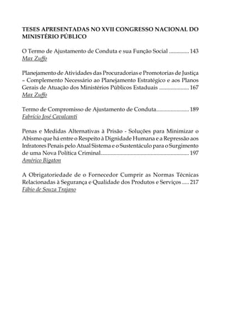 Teses Apresentadas no XVII CONGRESSO NACIONAL DO
MINISTÉRIO PÚBLICO
O Termo de Ajustamento de Conduta e sua Função Social............... 143
Max Zuffo
Planejamento de Atividades das Procuradorias e Promotorias de Justiça
– Complemento Necessário ao Planejamento Estratégico e aos Planos
Gerais de Atuação dos Ministérios Públicos Estaduais...................... 167
Max Zuffo
Termo de Compromisso de Ajustamento de Conduta........................ 189
Fabrício José Cavalcanti
Penas e Medidas Alternativas à Prisão - Soluções para Minimizar o
Abismo que há entre o Respeito à Dignidade Humana e a Repressão aos
Infratores Penais pelo Atual Sistema e o Sustentáculo para o Surgimento
de uma Nova Política Criminal............................................................... 197
Américo Bigaton
A Obrigatoriedade de o Fornecedor Cumprir as Normas Técnicas
Relacionadas à Segurança e Qualidade dos Produtos e Serviços...... 217
Fábio de Souza Trajano
 