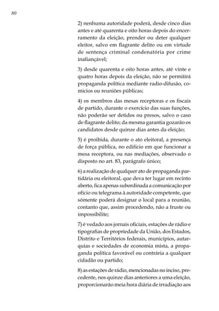 80
2) nenhuma autoridade poderá, desde cinco dias
antes e até quarenta e oito horas depois do encer-
ramento da eleição, prender ou deter qualquer
eleitor, salvo em flagrante delito ou em virtude
de sentença criminal condenatória por crime
inafiançável;
3) desde quarenta e oito horas antes, até vinte e
quatro horas depois da eleição, não se permitirá
propaganda política mediante radio-difusão, co-
mícios ou reuniões públicas;
4) os membros das mesas receptoras e os fiscais
de partido, durante o exercício das suas funções,
não poderão ser detidos ou presos, salvo o caso
de flagrante delito; da mesma garantia gozarão os
candidatos desde quinze dias antes da eleição;
5) é proibida, durante o ato eleitoral, a presença
de força pública, no edifício em que funcionar a
mesa receptora, ou nas mediações, observado o
disposto no art. 83, parágrafo único;
6) a realização de qualquer ato de propaganda par-
tidária ou eleitoral, que deva ter lugar em recinto
aberto, fica apenas subordinada a comunicação por
ofício ou telegrama à autoridade competente, que
sómente poderá designar o local para a reunião,
contanto que, assim procedendo, não a fruste ou
impossibilite;
7) é vedado aos jornais oficiais, estações de rádio e
tipografias de propriedade da União, dos Estados,
Distrito e Territórios federais, municípios, autar-
quias e sociedades de economia mista, a propa-
ganda política favorável ou contrária a qualquer
cidadão ou partido;
8) as estações de rádio, mencionadas no inciso, pre-
cedente, nos quinze dias anteriores a uma eleição,
proporcionarão meia hora diária de irradiação aos
 