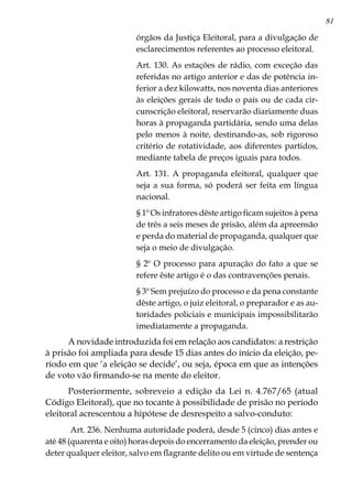 81
órgãos da Justiça Eleitoral, para a divulgação de
esclarecimentos referentes ao processo eleitoral.
Art. 130. As estações de rádio, com exceção das
referidas no artigo anterior e das de potência in-
ferior a dez kilowatts, nos noventa dias anteriores
às eleições gerais de todo o país ou de cada cir-
cunscrição eleitoral, reservarão diariamente duas
horas à propaganda partidária, sendo uma delas
pelo menos à noite, destinando-as, sob rigoroso
critério de rotatividade, aos diferentes partidos,
mediante tabela de preços iguais para todos.
Art. 131. A propaganda eleitoral, qualquer que
seja a sua forma, só poderá ser feita em língua
nacional.
§ 1º Os infratores dêste artigo ficam sujeitos à pena
de três a seis meses de prisão, além da apreensão
e perda do material de propaganda, qualquer que
seja o meio de divulgação.
§ 2º O processo para apuração do fato a que se
refere êste artigo é o das contravenções penais.
§ 3º Sem prejuízo do processo e da pena constante
dêste artigo, o juiz eleitoral, o preparador e as au-
toridades policiais e municipais impossibilitarão
imediatamente a propaganda.
A novidade introduzida foi em relação aos candidatos: a restrição
à prisão foi ampliada para desde 15 dias antes do início da eleição, pe-
ríodo em que ‘a eleição se decide’, ou seja, época em que as intenções
de voto vão firmando-se na mente do eleitor.
Posteriormente, sobreveio a edição da Lei n. 4.767/65 (atual
Código Eleitoral), que no tocante à possibilidade de prisão no período
eleitoral acrescentou a hipótese de desrespeito a salvo-conduto:
Art. 236. Nenhuma autoridade poderá, desde 5 (cinco) dias antes e
até 48 (quarenta e oito) horas depois do encerramento da eleição, prender ou
deter qualquer eleitor, salvo em flagrante delito ou em virtude de sentença
 